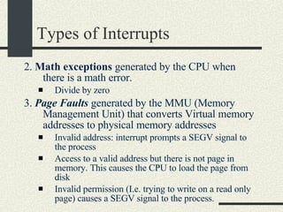 Types of Interrupts 2.  Math exceptions  generated by the CPU when there is a math error. Divide by zero 3.  Page Faults  generated by the MMU (Memory Management Unit) that converts Virtual memory addresses to physical memory addresses Invalid address: interrupt prompts a SEGV signal to the process Access to a valid address but there is not page in memory. This causes the CPU to load the page from disk Invalid permission (I.e. trying to write on a read only page) causes a SEGV signal to the process.  