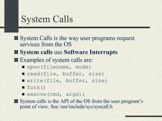 System Calls System Calls is the way user programs request services from the OS System calls  use  Software Interrupts Examples of system calls are: open(filename, mode)‏ read(file, buffer, size)‏ write(file, buffer, size)‏ fork()‏ execve(cmd, args); System calls is the API of the OS from the user program’s point of view. See /usr/include/sys/syscall.h 