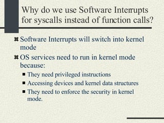 Why do we use Software Interrupts for syscalls instead of function calls? Software Interrupts will switch into kernel mode OS services need to run in kernel mode because: They need privileged instructions Accessing devices and kernel data structures They need to enforce the security in kernel mode. 