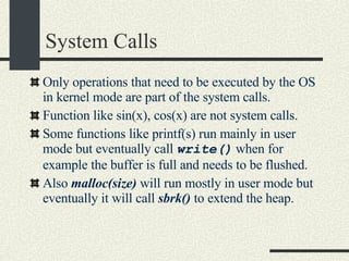 System Calls Only operations that need to be executed by the OS in kernel mode are part of the system calls. Function like sin(x), cos(x) are not system calls. Some functions like printf(s) run mainly in user mode but eventually call  write()  when for example the buffer is full and needs to be flushed. Also  malloc(size)  will run mostly in user mode but eventually it will call  sbrk()  to extend the heap. 