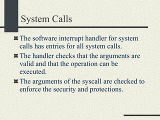 System Calls The software interrupt handler for system calls has entries for all system calls. The handler checks that the arguments are valid and that the operation can be executed. The arguments of the syscall are checked to enforce the security and protections.  