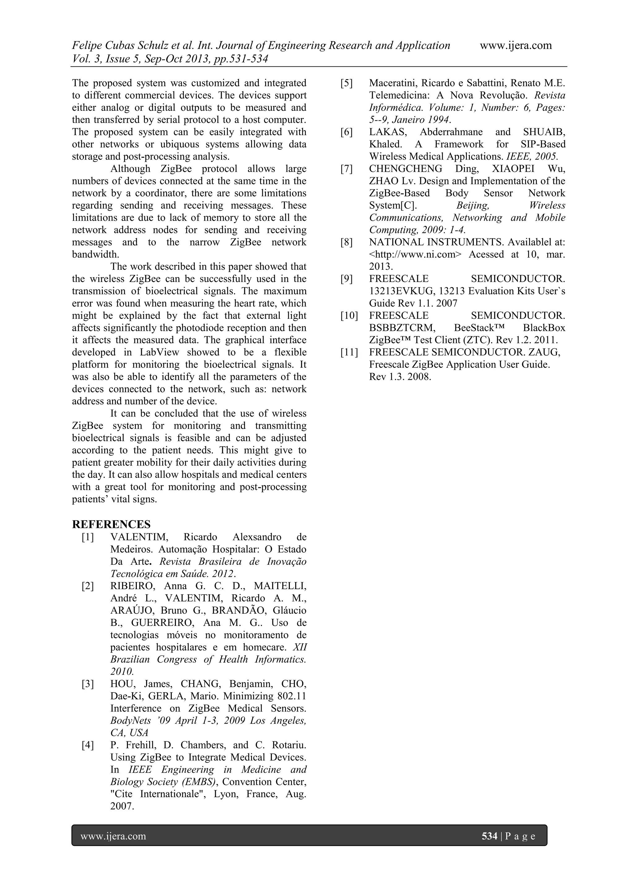 Felipe Cubas Schulz et al. Int. Journal of Engineering Research and Application www.ijera.com
Vol. 3, Issue 5, Sep-Oct 2013, pp.531-534
www.ijera.com 534 | P a g e
The proposed system was customized and integrated
to different commercial devices. The devices support
either analog or digital outputs to be measured and
then transferred by serial protocol to a host computer.
The proposed system can be easily integrated with
other networks or ubiquous systems allowing data
storage and post-processing analysis.
Although ZigBee protocol allows large
numbers of devices connected at the same time in the
network by a coordinator, there are some limitations
regarding sending and receiving messages. These
limitations are due to lack of memory to store all the
network address nodes for sending and receiving
messages and to the narrow ZigBee network
bandwidth.
The work described in this paper showed that
the wireless ZigBee can be successfully used in the
transmission of bioelectrical signals. The maximum
error was found when measuring the heart rate, which
might be explained by the fact that external light
affects significantly the photodiode reception and then
it affects the measured data. The graphical interface
developed in LabView showed to be a flexible
platform for monitoring the bioelectrical signals. It
was also be able to identify all the parameters of the
devices connected to the network, such as: network
address and number of the device.
It can be concluded that the use of wireless
ZigBee system for monitoring and transmitting
bioelectrical signals is feasible and can be adjusted
according to the patient needs. This might give to
patient greater mobility for their daily activities during
the day. It can also allow hospitals and medical centers
with a great tool for monitoring and post-processing
patients’ vital signs.
REFERENCES
[1] VALENTIM, Ricardo Alexsandro de
Medeiros. Automação Hospitalar: O Estado
Da Arte. Revista Brasileira de Inovação
Tecnológica em Saúde. 2012.
[2] RIBEIRO, Anna G. C. D., MAITELLI,
André L., VALENTIM, Ricardo A. M.,
ARAÚJO, Bruno G., BRANDÃO, Gláucio
B., GUERREIRO, Ana M. G.. Uso de
tecnologias móveis no monitoramento de
pacientes hospitalares e em homecare. XII
Brazilian Congress of Health Informatics.
2010.
[3] HOU, James, CHANG, Benjamin, CHO,
Dae-Ki, GERLA, Mario. Minimizing 802.11
Interference on ZigBee Medical Sensors.
BodyNets ’09 April 1-3, 2009 Los Angeles,
CA, USA
[4] P. Frehill, D. Chambers, and C. Rotariu.
Using ZigBee to Integrate Medical Devices.
In IEEE Engineering in Medicine and
Biology Society (EMBS), Convention Center,
"Cite Internationale", Lyon, France, Aug.
2007.
[5] Maceratini, Ricardo e Sabattini, Renato M.E.
Telemedicina: A Nova Revolução. Revista
Informédica. Volume: 1, Number: 6, Pages:
5--9, Janeiro 1994.
[6] LAKAS, Abderrahmane and SHUAIB,
Khaled. A Framework for SIP-Based
Wireless Medical Applications. IEEE, 2005.
[7] CHENGCHENG Ding, XIAOPEI Wu,
ZHAO Lv. Design and Implementation of the
ZigBee-Based Body Sensor Network
System[C]. Beijing, Wireless
Communications, Networking and Mobile
Computing, 2009: 1-4.
[8] NATIONAL INSTRUMENTS. Availablel at:
<http://www.ni.com> Acessed at 10, mar.
2013.
[9] FREESCALE SEMICONDUCTOR.
13213EVKUG, 13213 Evaluation Kits User`s
Guide Rev 1.1. 2007
[10] FREESCALE SEMICONDUCTOR.
BSBBZTCRM, BeeStack™ BlackBox
ZigBee™ Test Client (ZTC). Rev 1.2. 2011.
[11] FREESCALE SEMICONDUCTOR. ZAUG,
Freescale ZigBee Application User Guide.
Rev 1.3. 2008.
 