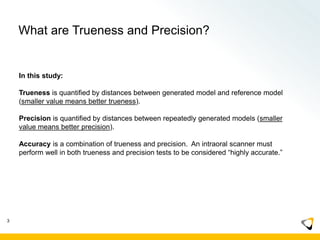 What are Trueness and Precision?
In this study:
Trueness is quantified by distances between generated model and reference model
(smaller value means better trueness).
Precision is quantified by distances between repeatedly generated models (smaller
value means better precision).
Accuracy is a combination of trueness and precision. An intraoral scanner must
perform well in both trueness and precision tests to be considered “highly accurate.”
3
 