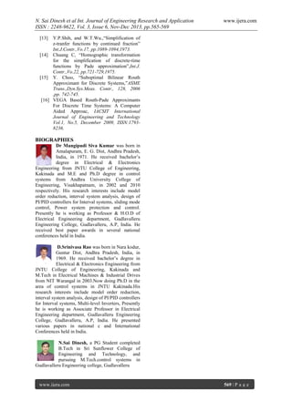 N. Sai Dinesh et al Int. Journal of Engineering Research and Application
ISSN : 2248-9622, Vol. 3, Issue 6, Nov-Dec 2013, pp.565-569

www.ijera.com

[13]

Y.P.Shih, and W.T.Wu.,“Simplification of
z-tranfer functions by continued fraction”
Int.J.Contr.,Vo.17, pp.1089-1094,1973.
[14] Chuang C, “Homographic transformation
for the simplification of discrete-time
functions by Pade approximation”,Int.J.
Contr.,Vo.22, pp.721-729,1975.
[15] Y. Choo, “Suboptimal Bilinear Routh
Approximant for Discrete Systems,”ASME
Trans.,Dyn.Sys.Meas. Contr., 128, 2006
,pp. 742-745.
[16] VEGA Based Routh-Pade Approximants
For Discrete Time Systems: A Computer
Aided Approac, IACSIT International
Journal of Engineering and Technology
Vol.1, No.5, December 2009, ISSN:17938236.

BIOGRAPHIES
Dr Mangipudi Siva Kumar was born in
Amalapuram, E. G. Dist, Andhra Pradesh,
India, in 1971. He received bachelor‟s
degree in Electrical & Electronics
Engineering from JNTU College of Engineering,
Kakinada and M.E and Ph.D degree in control
systems from Andhra University College of
Engineering, Visakhapatnam, in 2002 and 2010
respectively. His research interests include model
order reduction, interval system analysis, design of
PI/PID controllers for Interval systems, sliding mode
control, Power system protection and control.
Presently he is working as Professor & H.O.D of
Electrical Engineering department, Gudlavalleru
Engineering College, Gudlavalleru, A.P, India. He
received best paper awards in several national
conferences held in India.
D.Srinivasa Rao was born in Nara kodur,
Guntur Dist, Andhra Pradesh, India, in
1969. He received bachelor‟s degree in
Electrical & Electronics Engineering from
JNTU College of Engineering, Kakinada and
M.Tech in Electrical Machines & Industrial Drives
from NIT Warangal in 2003.Now doing Ph.D in the
area of control systems in JNTU Kakinada.His
research interests include model order reduction,
interval system analysis, design of PI/PID controllers
for Interval systems, Multi-level Inverters, Presently
he is working as Associate Professor in Electrical
Engineering department, Gudlavalleru Engineering
College, Gudlavalleru, A.P, India. He presented
various papers in national c and International
Conferences held in India.
N.Sai Dinesh, a PG Student completed
B.Tech in Sri Sunflower College of
Engineering and Technology, and
pursuing M.Tech.control systems in
Gudlavalleru Engineering college, Gudlavalleru

www.ijera.com

569 | P a g e

 