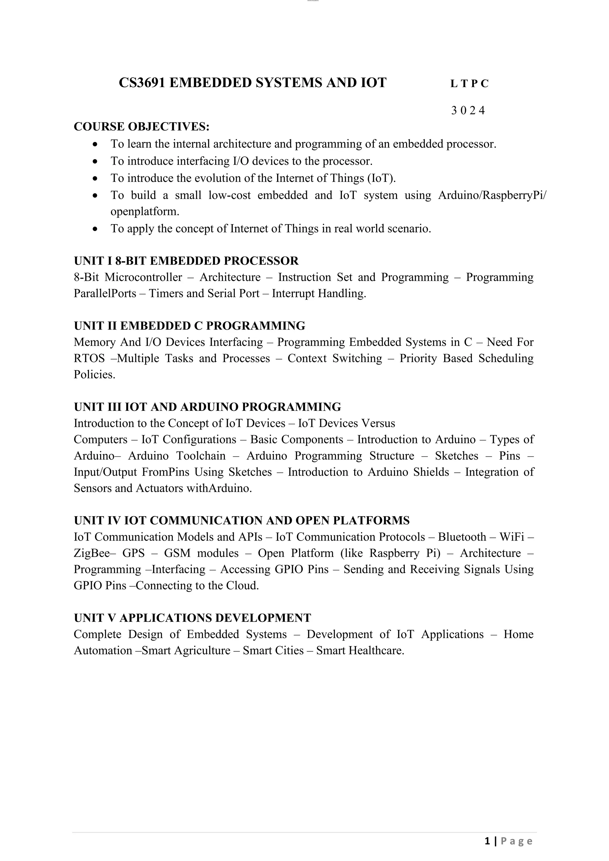 lOMoAR cPSD|26885763
1 | P a g e
CS3691 EMBEDDED SYSTEMS AND IOT L T P C
3 0 2 4
COURSE OBJECTIVES:
• To learn the internal architecture and programming of an embedded processor.
• To introduce interfacing I/O devices to the processor.
• To introduce the evolution of the Internet of Things (IoT).
• To build a small low-cost embedded and IoT system using Arduino/RaspberryPi/
openplatform.
• To apply the concept of Internet of Things in real world scenario.
UNIT I 8-BIT EMBEDDED PROCESSOR
8-Bit Microcontroller – Architecture – Instruction Set and Programming – Programming
ParallelPorts – Timers and Serial Port – Interrupt Handling.
UNIT II EMBEDDED C PROGRAMMING
Memory And I/O Devices Interfacing – Programming Embedded Systems in C – Need For
RTOS –Multiple Tasks and Processes – Context Switching – Priority Based Scheduling
Policies.
UNIT III IOT AND ARDUINO PROGRAMMING
Introduction to the Concept of IoT Devices – IoT Devices Versus
Computers – IoT Configurations – Basic Components – Introduction to Arduino – Types of
Arduino– Arduino Toolchain – Arduino Programming Structure – Sketches – Pins –
Input/Output FromPins Using Sketches – Introduction to Arduino Shields – Integration of
Sensors and Actuators withArduino.
UNIT IV IOT COMMUNICATION AND OPEN PLATFORMS
IoT Communication Models and APIs – IoT Communication Protocols – Bluetooth – WiFi –
ZigBee– GPS – GSM modules – Open Platform (like Raspberry Pi) – Architecture –
Programming –Interfacing – Accessing GPIO Pins – Sending and Receiving Signals Using
GPIO Pins –Connecting to the Cloud.
UNIT V APPLICATIONS DEVELOPMENT
Complete Design of Embedded Systems – Development of IoT Applications – Home
Automation –Smart Agriculture – Smart Cities – Smart Healthcare.
 