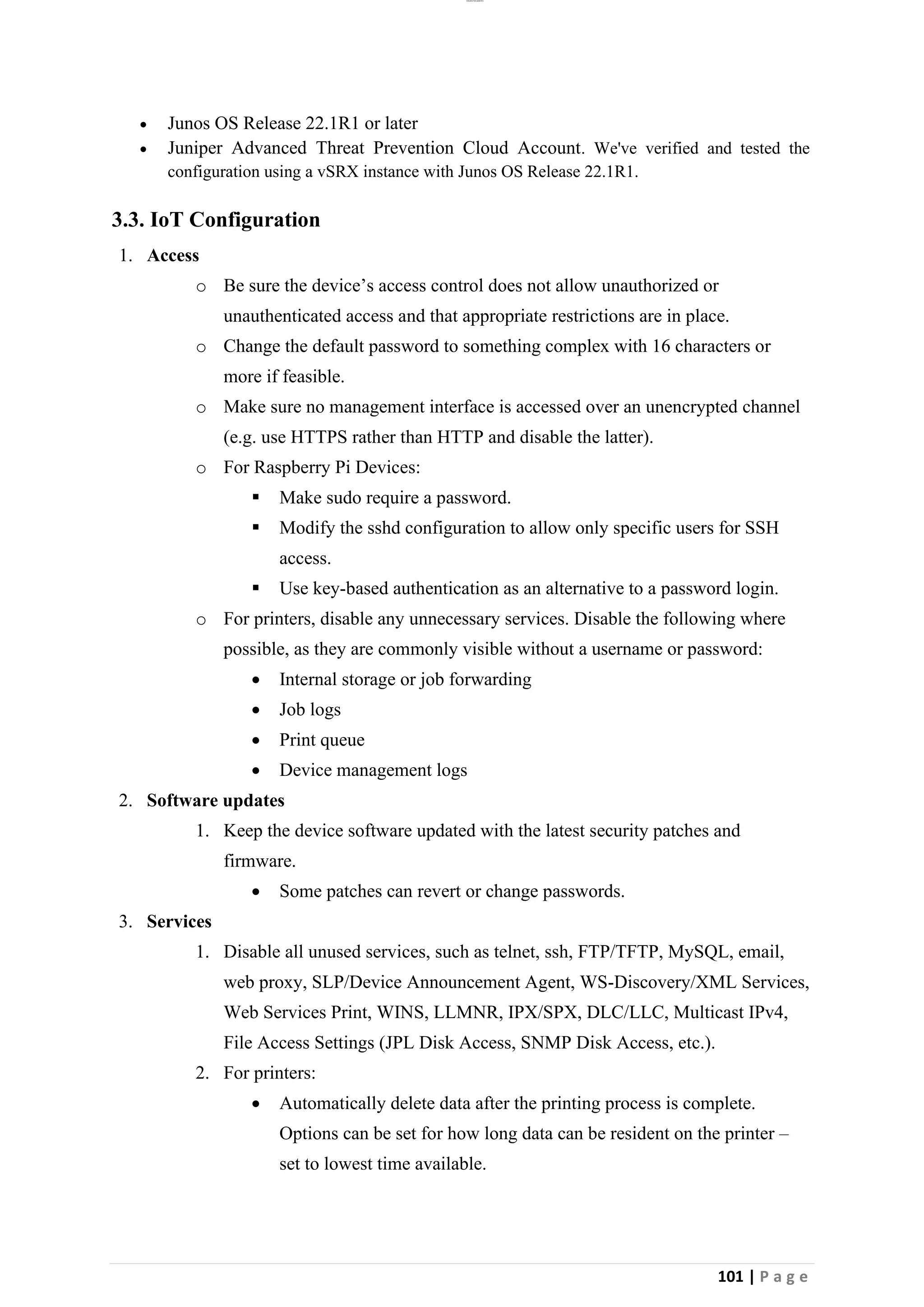lOMoAR cPSD|26885763
101 | P a g e
• Junos OS Release 22.1R1 or later
• Juniper Advanced Threat Prevention Cloud Account. We've verified and tested the
configuration using a vSRX instance with Junos OS Release 22.1R1.
3.3. IoT Configuration
1. Access
o Be sure the device’s access control does not allow unauthorized or
unauthenticated access and that appropriate restrictions are in place.
o Change the default password to something complex with 16 characters or
more if feasible.
o Make sure no management interface is accessed over an unencrypted channel
(e.g. use HTTPS rather than HTTP and disable the latter).
o For Raspberry Pi Devices:
▪ Make sudo require a password.
▪ Modify the sshd configuration to allow only specific users for SSH
access.
▪ Use key-based authentication as an alternative to a password login.
o For printers, disable any unnecessary services. Disable the following where
possible, as they are commonly visible without a username or password:
• Internal storage or job forwarding
• Job logs
• Print queue
• Device management logs
2. Software updates
1. Keep the device software updated with the latest security patches and
firmware.
• Some patches can revert or change passwords.
3. Services
1. Disable all unused services, such as telnet, ssh, FTP/TFTP, MySQL, email,
web proxy, SLP/Device Announcement Agent, WS-Discovery/XML Services,
Web Services Print, WINS, LLMNR, IPX/SPX, DLC/LLC, Multicast IPv4,
File Access Settings (JPL Disk Access, SNMP Disk Access, etc.).
2. For printers:
• Automatically delete data after the printing process is complete.
Options can be set for how long data can be resident on the printer –
set to lowest time available.
 