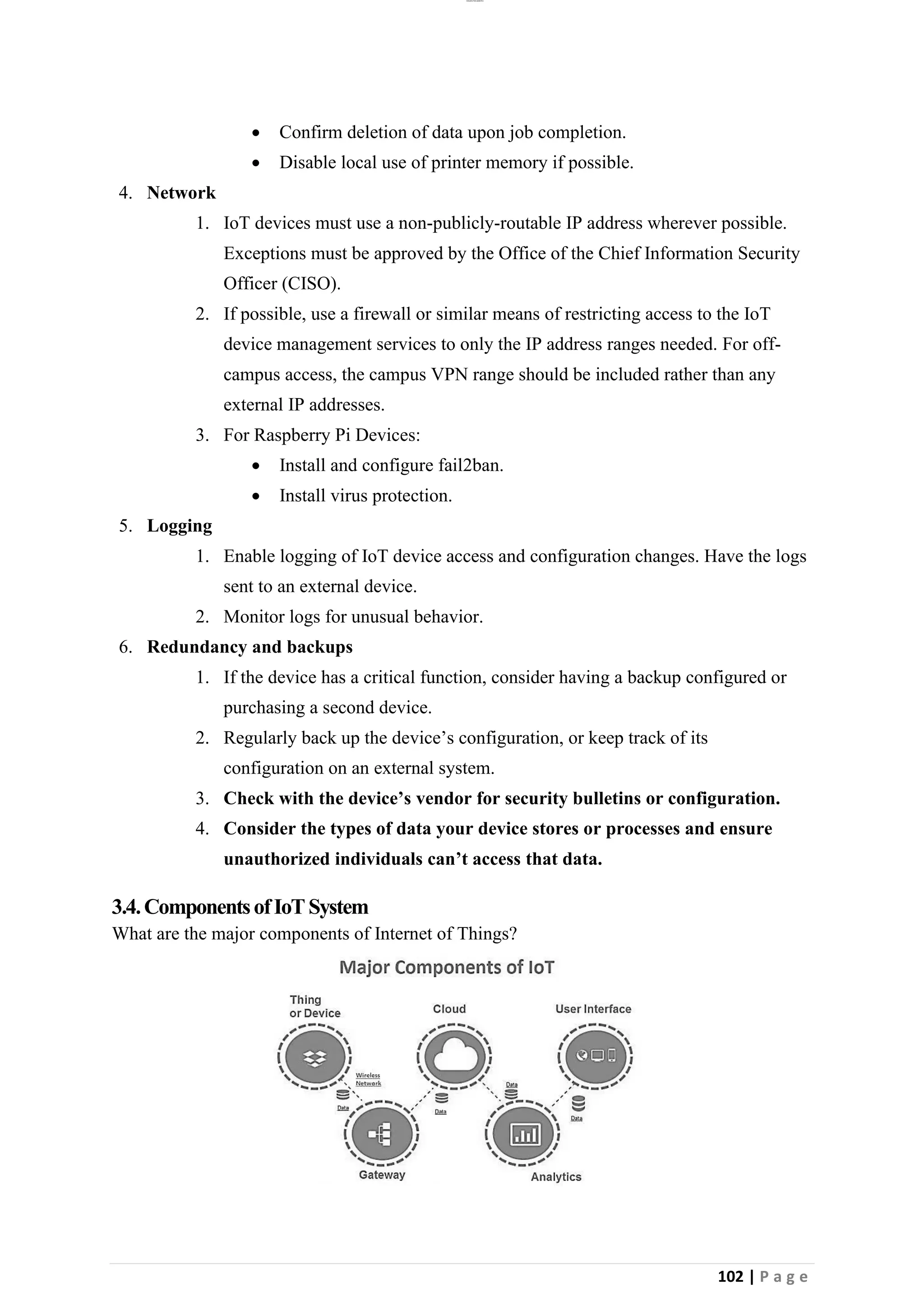 lOMoAR cPSD|26885763
102 | P a g e
• Confirm deletion of data upon job completion.
• Disable local use of printer memory if possible.
4. Network
1. IoT devices must use a non-publicly-routable IP address wherever possible.
Exceptions must be approved by the Office of the Chief Information Security
Officer (CISO).
2. If possible, use a firewall or similar means of restricting access to the IoT
device management services to only the IP address ranges needed. For off-
campus access, the campus VPN range should be included rather than any
external IP addresses.
3. For Raspberry Pi Devices:
• Install and configure fail2ban.
• Install virus protection.
5. Logging
1. Enable logging of IoT device access and configuration changes. Have the logs
sent to an external device.
2. Monitor logs for unusual behavior.
6. Redundancy and backups
1. If the device has a critical function, consider having a backup configured or
purchasing a second device.
2. Regularly back up the device’s configuration, or keep track of its
configuration on an external system.
3. Check with the device’s vendor for security bulletins or configuration.
4. Consider the types of data your device stores or processes and ensure
unauthorized individuals can’t access that data.
3.4.ComponentsofIoTSystem
What are the major components of Internet of Things?
 