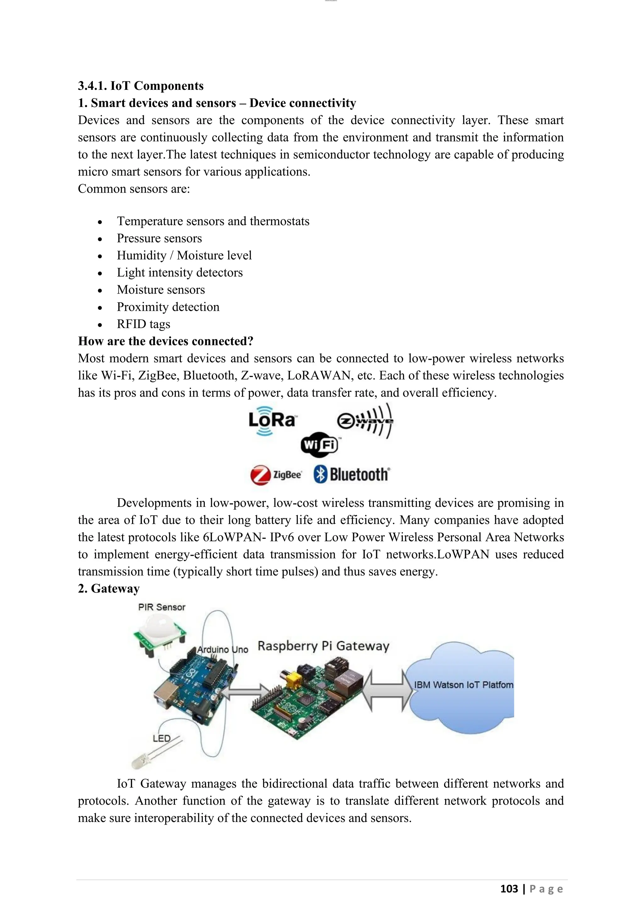 lOMoAR cPSD|26885763
103 | P a g e
3.4.1. IoT Components
1. Smart devices and sensors – Device connectivity
Devices and sensors are the components of the device connectivity layer. These smart
sensors are continuously collecting data from the environment and transmit the information
to the next layer.The latest techniques in semiconductor technology are capable of producing
micro smart sensors for various applications.
Common sensors are:
• Temperature sensors and thermostats
• Pressure sensors
• Humidity / Moisture level
• Light intensity detectors
• Moisture sensors
• Proximity detection
• RFID tags
How are the devices connected?
Most modern smart devices and sensors can be connected to low-power wireless networks
like Wi-Fi, ZigBee, Bluetooth, Z-wave, LoRAWAN, etc. Each of these wireless technologies
has its pros and cons in terms of power, data transfer rate, and overall efficiency.
Developments in low-power, low-cost wireless transmitting devices are promising in
the area of IoT due to their long battery life and efficiency. Many companies have adopted
the latest protocols like 6LoWPAN- IPv6 over Low Power Wireless Personal Area Networks
to implement energy-efficient data transmission for IoT networks.LoWPAN uses reduced
transmission time (typically short time pulses) and thus saves energy.
2. Gateway
IoT Gateway manages the bidirectional data traffic between different networks and
protocols. Another function of the gateway is to translate different network protocols and
make sure interoperability of the connected devices and sensors.
 