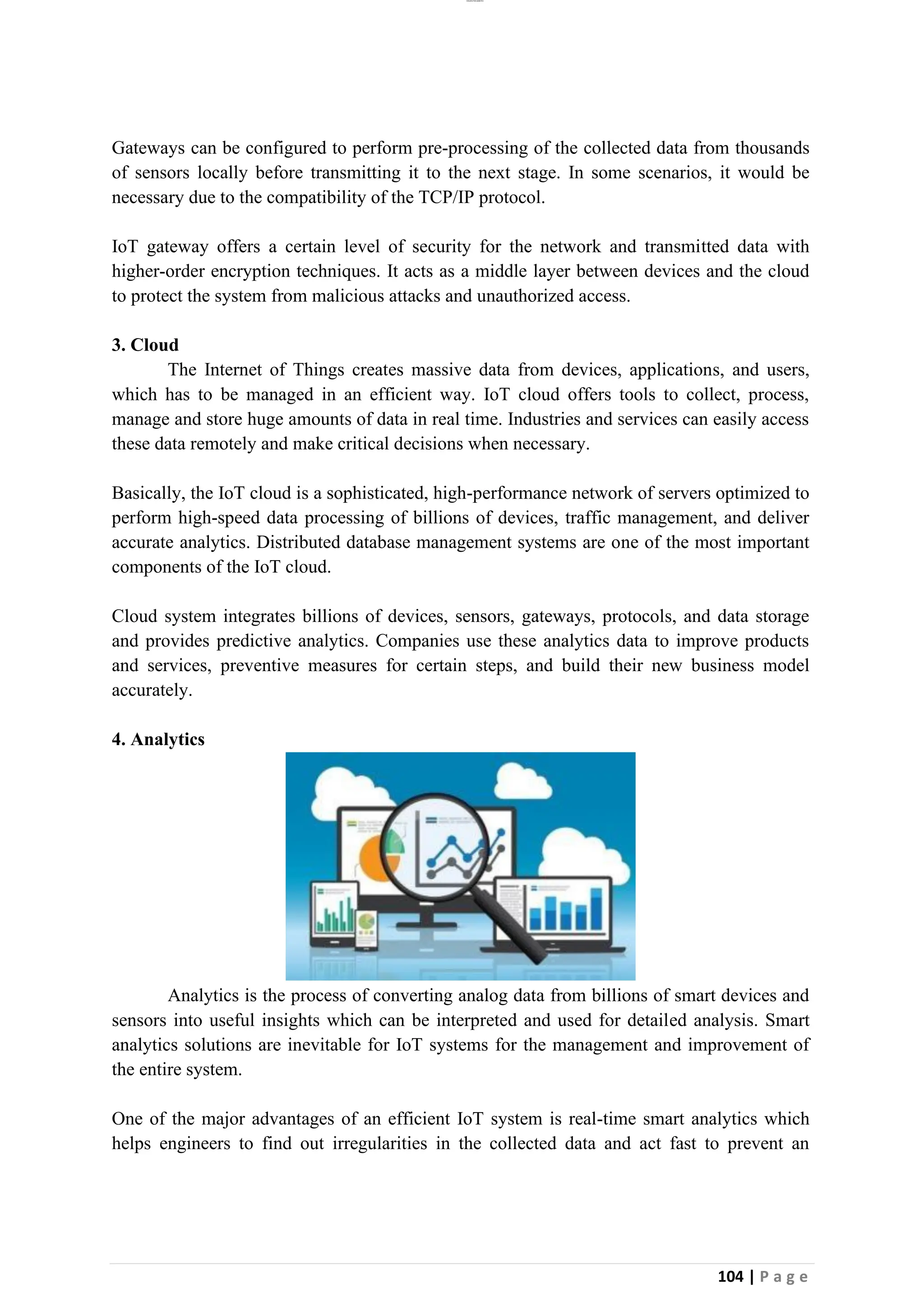 lOMoAR cPSD|26885763
104 | P a g e
Gateways can be configured to perform pre-processing of the collected data from thousands
of sensors locally before transmitting it to the next stage. In some scenarios, it would be
necessary due to the compatibility of the TCP/IP protocol.
IoT gateway offers a certain level of security for the network and transmitted data with
higher-order encryption techniques. It acts as a middle layer between devices and the cloud
to protect the system from malicious attacks and unauthorized access.
3. Cloud
The Internet of Things creates massive data from devices, applications, and users,
which has to be managed in an efficient way. IoT cloud offers tools to collect, process,
manage and store huge amounts of data in real time. Industries and services can easily access
these data remotely and make critical decisions when necessary.
Basically, the IoT cloud is a sophisticated, high-performance network of servers optimized to
perform high-speed data processing of billions of devices, traffic management, and deliver
accurate analytics. Distributed database management systems are one of the most important
components of the IoT cloud.
Cloud system integrates billions of devices, sensors, gateways, protocols, and data storage
and provides predictive analytics. Companies use these analytics data to improve products
and services, preventive measures for certain steps, and build their new business model
accurately.
4. Analytics
Analytics is the process of converting analog data from billions of smart devices and
sensors into useful insights which can be interpreted and used for detailed analysis. Smart
analytics solutions are inevitable for IoT systems for the management and improvement of
the entire system.
One of the major advantages of an efficient IoT system is real-time smart analytics which
helps engineers to find out irregularities in the collected data and act fast to prevent an
 
