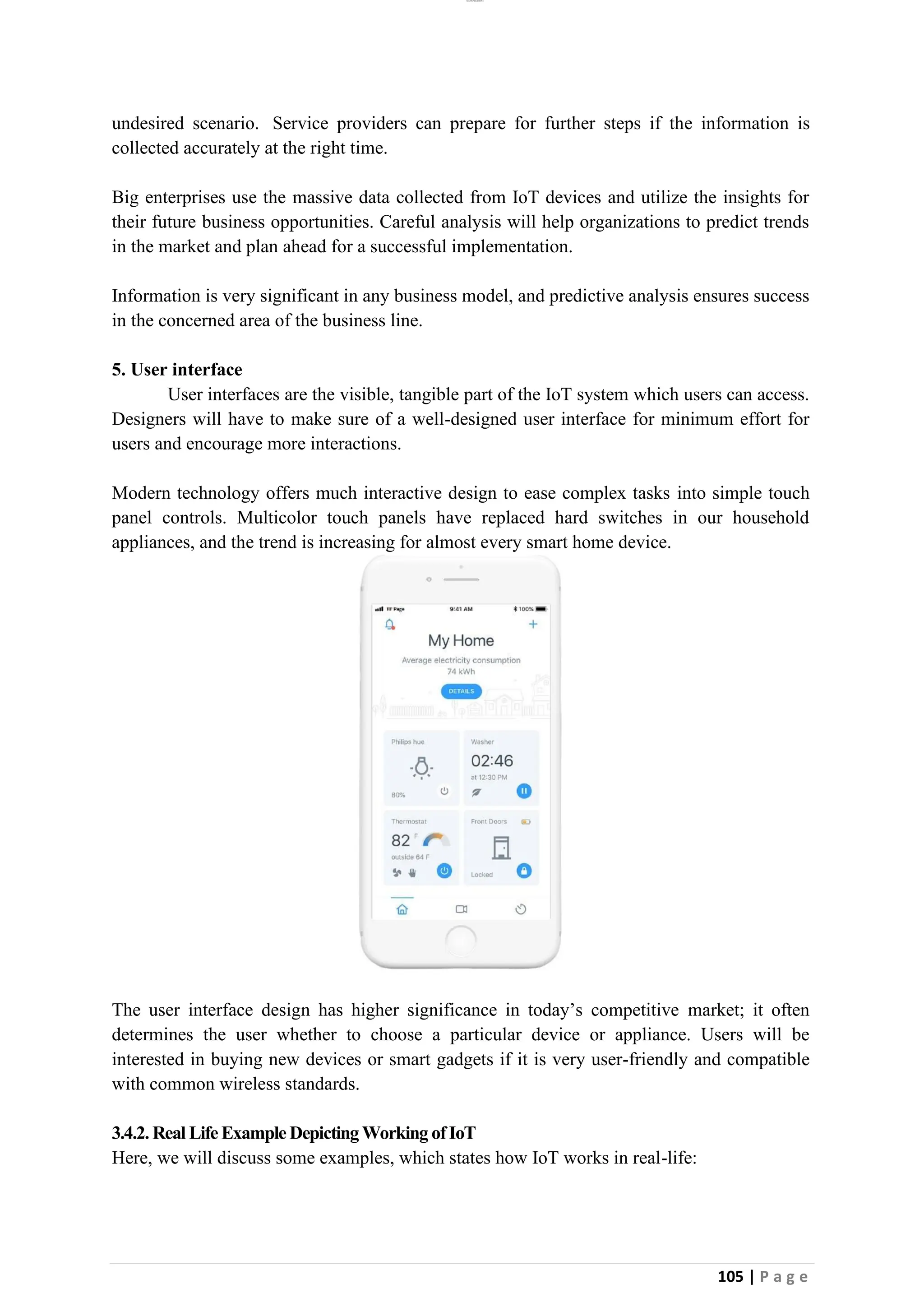 lOMoAR cPSD|26885763
105 | P a g e
undesired scenario. Service providers can prepare for further steps if the information is
collected accurately at the right time.
Big enterprises use the massive data collected from IoT devices and utilize the insights for
their future business opportunities. Careful analysis will help organizations to predict trends
in the market and plan ahead for a successful implementation.
Information is very significant in any business model, and predictive analysis ensures success
in the concerned area of the business line.
5. User interface
User interfaces are the visible, tangible part of the IoT system which users can access.
Designers will have to make sure of a well-designed user interface for minimum effort for
users and encourage more interactions.
Modern technology offers much interactive design to ease complex tasks into simple touch
panel controls. Multicolor touch panels have replaced hard switches in our household
appliances, and the trend is increasing for almost every smart home device.
The user interface design has higher significance in today’s competitive market; it often
determines the user whether to choose a particular device or appliance. Users will be
interested in buying new devices or smart gadgets if it is very user-friendly and compatible
with common wireless standards.
3.4.2. Real Life Example Depicting Working ofIoT
Here, we will discuss some examples, which states how IoT works in real-life:
 