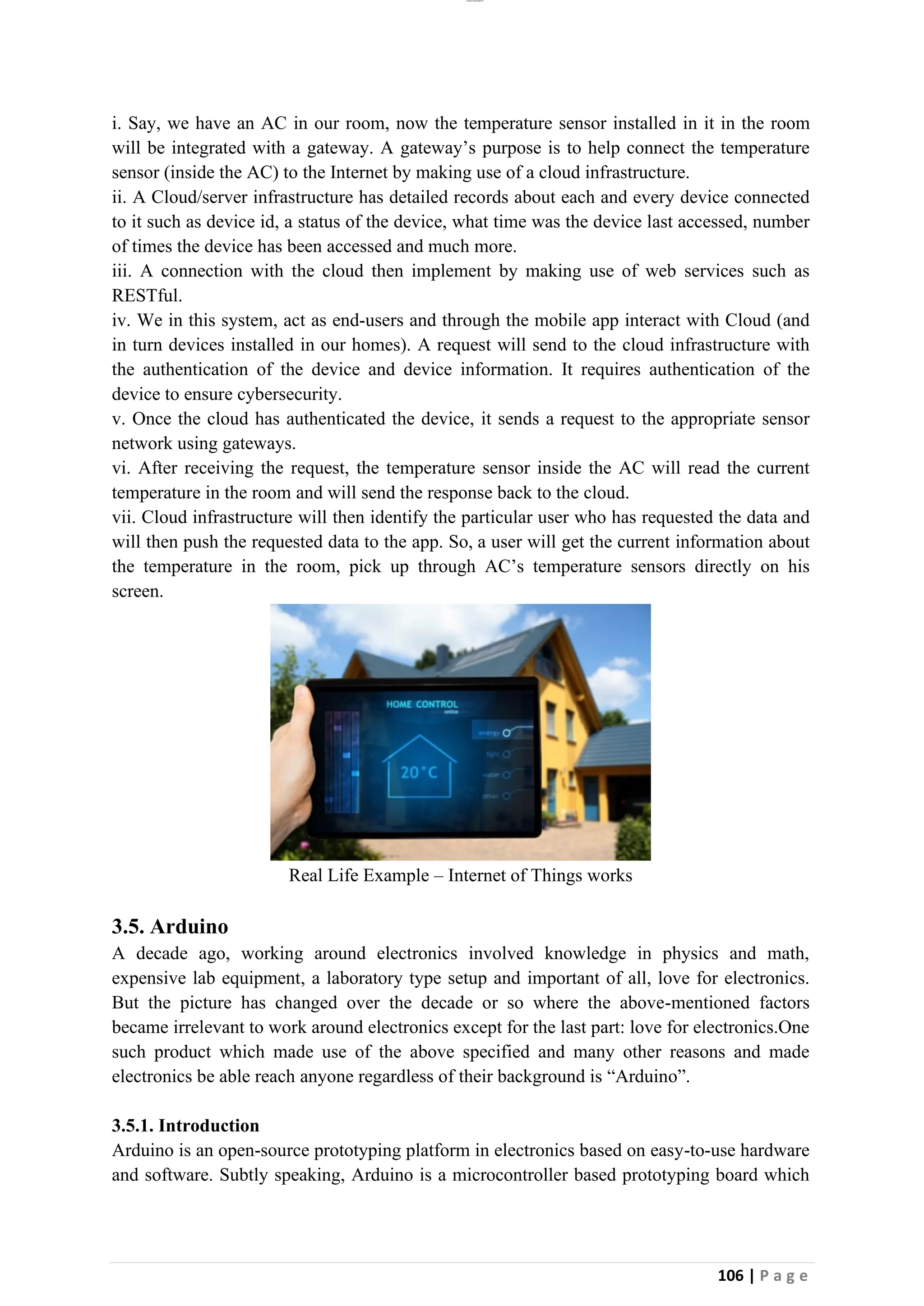 lOMoAR cPSD|26885763
106 | P a g e
i. Say, we have an AC in our room, now the temperature sensor installed in it in the room
will be integrated with a gateway. A gateway’s purpose is to help connect the temperature
sensor (inside the AC) to the Internet by making use of a cloud infrastructure.
ii. A Cloud/server infrastructure has detailed records about each and every device connected
to it such as device id, a status of the device, what time was the device last accessed, number
of times the device has been accessed and much more.
iii. A connection with the cloud then implement by making use of web services such as
RESTful.
iv. We in this system, act as end-users and through the mobile app interact with Cloud (and
in turn devices installed in our homes). A request will send to the cloud infrastructure with
the authentication of the device and device information. It requires authentication of the
device to ensure cybersecurity.
v. Once the cloud has authenticated the device, it sends a request to the appropriate sensor
network using gateways.
vi. After receiving the request, the temperature sensor inside the AC will read the current
temperature in the room and will send the response back to the cloud.
vii. Cloud infrastructure will then identify the particular user who has requested the data and
will then push the requested data to the app. So, a user will get the current information about
the temperature in the room, pick up through AC’s temperature sensors directly on his
screen.
Real Life Example – Internet of Things works
3.5. Arduino
A decade ago, working around electronics involved knowledge in physics and math,
expensive lab equipment, a laboratory type setup and important of all, love for electronics.
But the picture has changed over the decade or so where the above-mentioned factors
became irrelevant to work around electronics except for the last part: love for electronics.One
such product which made use of the above specified and many other reasons and made
electronics be able reach anyone regardless of their background is “Arduino”.
3.5.1. Introduction
Arduino is an open-source prototyping platform in electronics based on easy-to-use hardware
and software. Subtly speaking, Arduino is a microcontroller based prototyping board which
 