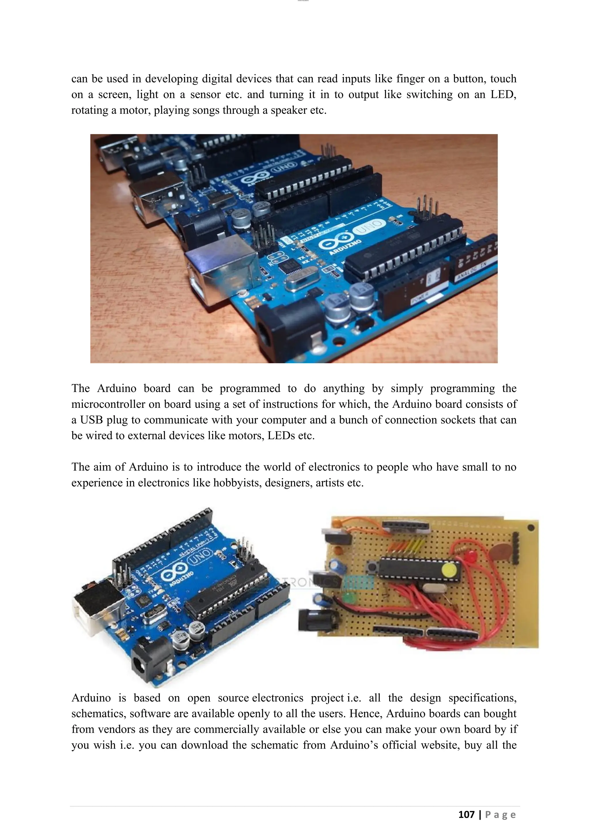 lOMoAR cPSD|26885763
107 | P a g e
can be used in developing digital devices that can read inputs like finger on a button, touch
on a screen, light on a sensor etc. and turning it in to output like switching on an LED,
rotating a motor, playing songs through a speaker etc.
The Arduino board can be programmed to do anything by simply programming the
microcontroller on board using a set of instructions for which, the Arduino board consists of
a USB plug to communicate with your computer and a bunch of connection sockets that can
be wired to external devices like motors, LEDs etc.
The aim of Arduino is to introduce the world of electronics to people who have small to no
experience in electronics like hobbyists, designers, artists etc.
Arduino is based on open source electronics project i.e. all the design specifications,
schematics, software are available openly to all the users. Hence, Arduino boards can bought
from vendors as they are commercially available or else you can make your own board by if
you wish i.e. you can download the schematic from Arduino’s official website, buy all the
 