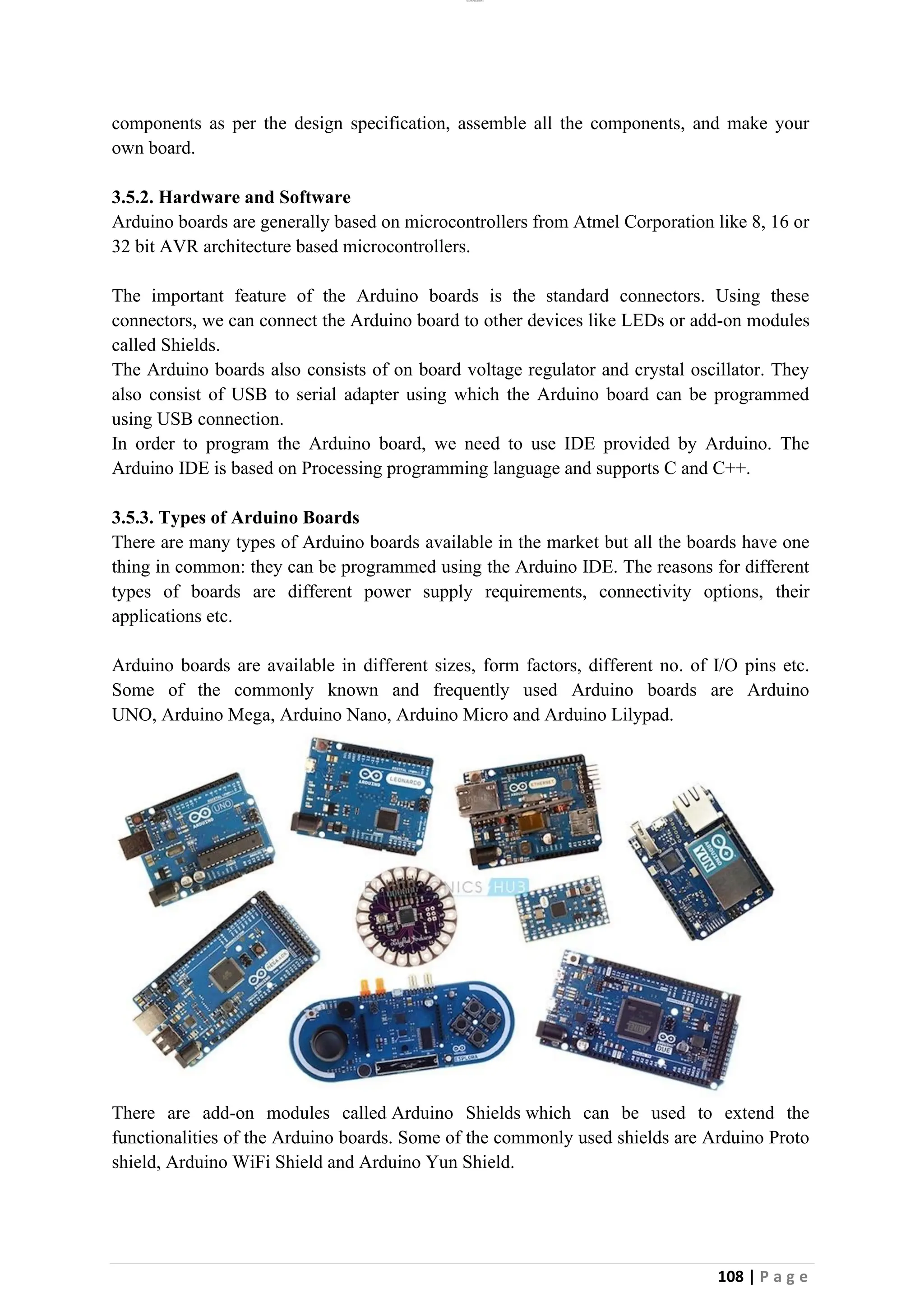 lOMoAR cPSD|26885763
108 | P a g e
components as per the design specification, assemble all the components, and make your
own board.
3.5.2. Hardware and Software
Arduino boards are generally based on microcontrollers from Atmel Corporation like 8, 16 or
32 bit AVR architecture based microcontrollers.
The important feature of the Arduino boards is the standard connectors. Using these
connectors, we can connect the Arduino board to other devices like LEDs or add-on modules
called Shields.
The Arduino boards also consists of on board voltage regulator and crystal oscillator. They
also consist of USB to serial adapter using which the Arduino board can be programmed
using USB connection.
In order to program the Arduino board, we need to use IDE provided by Arduino. The
Arduino IDE is based on Processing programming language and supports C and C++.
3.5.3. Types of Arduino Boards
There are many types of Arduino boards available in the market but all the boards have one
thing in common: they can be programmed using the Arduino IDE. The reasons for different
types of boards are different power supply requirements, connectivity options, their
applications etc.
Arduino boards are available in different sizes, form factors, different no. of I/O pins etc.
Some of the commonly known and frequently used Arduino boards are Arduino
UNO, Arduino Mega, Arduino Nano, Arduino Micro and Arduino Lilypad.
There are add-on modules called Arduino Shields which can be used to extend the
functionalities of the Arduino boards. Some of the commonly used shields are Arduino Proto
shield, Arduino WiFi Shield and Arduino Yun Shield.
 