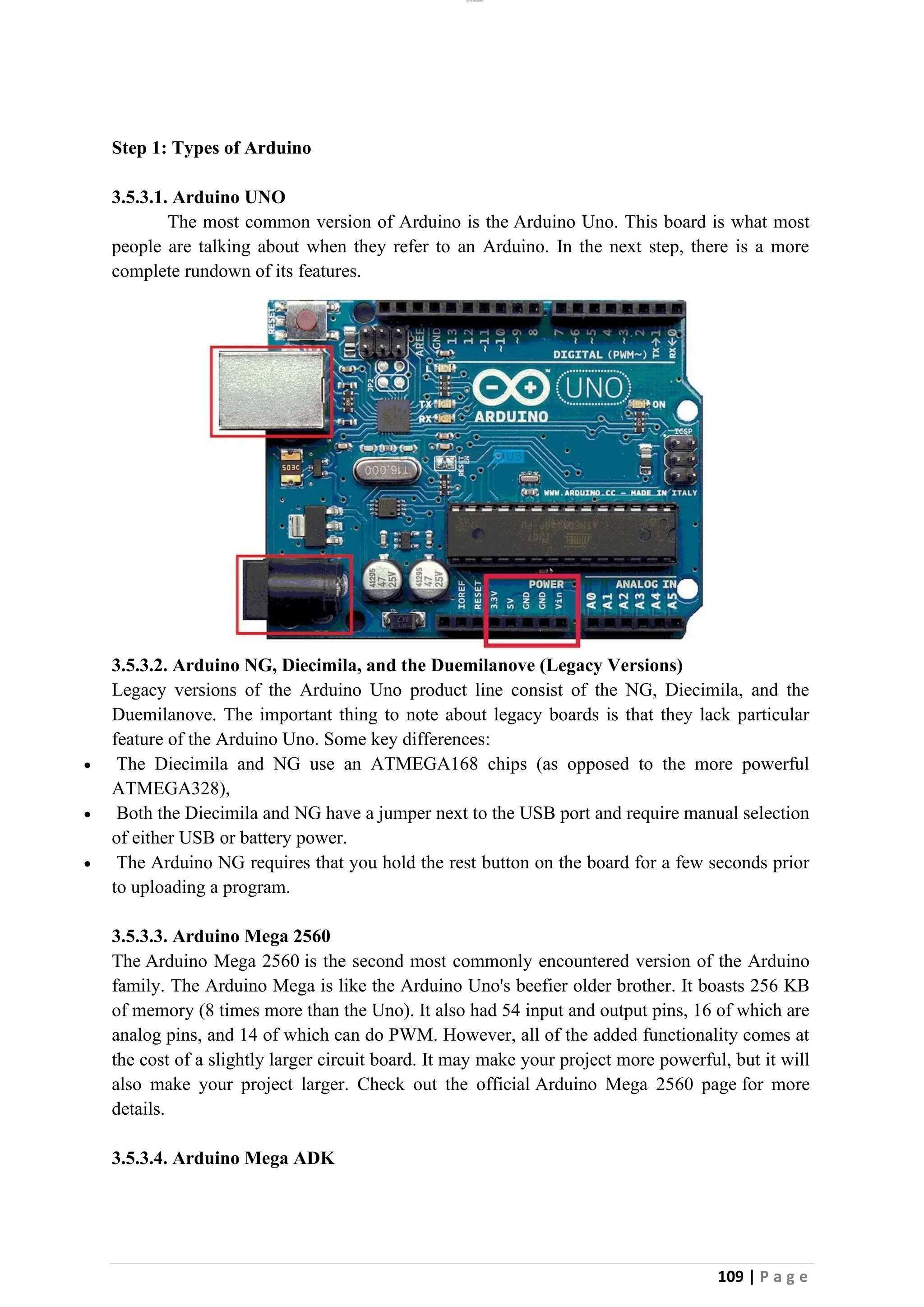 lOMoAR cPSD|26885763
109 | P a g e
Step 1: Types of Arduino
3.5.3.1. Arduino UNO
The most common version of Arduino is the Arduino Uno. This board is what most
people are talking about when they refer to an Arduino. In the next step, there is a more
complete rundown of its features.
3.5.3.2. Arduino NG, Diecimila, and the Duemilanove (Legacy Versions)
Legacy versions of the Arduino Uno product line consist of the NG, Diecimila, and the
Duemilanove. The important thing to note about legacy boards is that they lack particular
feature of the Arduino Uno. Some key differences:
• The Diecimila and NG use an ATMEGA168 chips (as opposed to the more powerful
ATMEGA328),
• Both the Diecimila and NG have a jumper next to the USB port and require manual selection
of either USB or battery power.
• The Arduino NG requires that you hold the rest button on the board for a few seconds prior
to uploading a program.
3.5.3.3. Arduino Mega 2560
The Arduino Mega 2560 is the second most commonly encountered version of the Arduino
family. The Arduino Mega is like the Arduino Uno's beefier older brother. It boasts 256 KB
of memory (8 times more than the Uno). It also had 54 input and output pins, 16 of which are
analog pins, and 14 of which can do PWM. However, all of the added functionality comes at
the cost of a slightly larger circuit board. It may make your project more powerful, but it will
also make your project larger. Check out the official Arduino Mega 2560 page for more
details.
3.5.3.4. Arduino Mega ADK
 