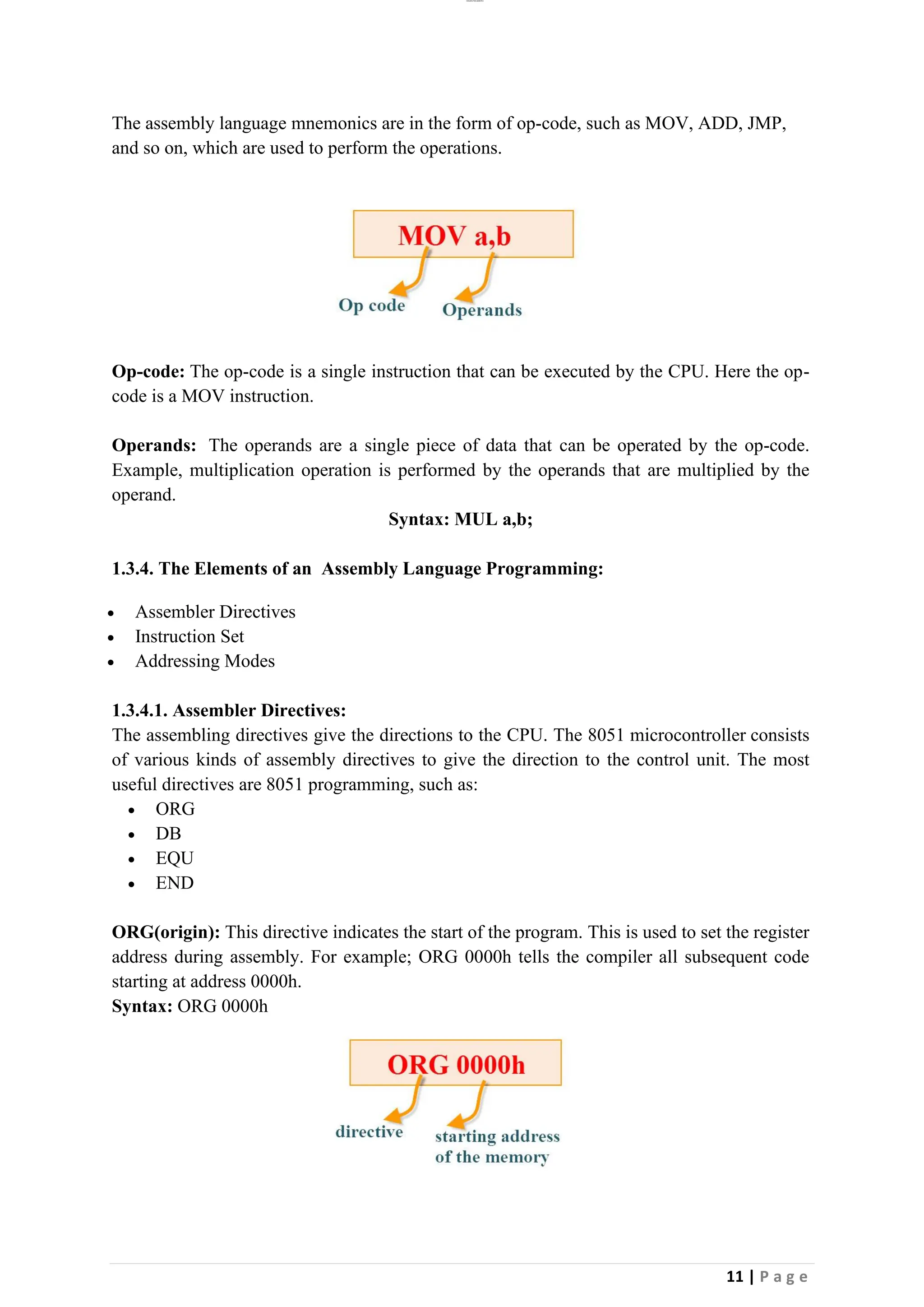 lOMoAR cPSD|26885763
11 | P a g e
The assembly language mnemonics are in the form of op-code, such as MOV, ADD, JMP,
and so on, which are used to perform the operations.
Op-code: The op-code is a single instruction that can be executed by the CPU. Here the op-
code is a MOV instruction.
Operands: The operands are a single piece of data that can be operated by the op-code.
Example, multiplication operation is performed by the operands that are multiplied by the
operand.
Syntax: MUL a,b;
1.3.4. The Elements of an Assembly Language Programming:
• Assembler Directives
• Instruction Set
• Addressing Modes
1.3.4.1. Assembler Directives:
The assembling directives give the directions to the CPU. The 8051 microcontroller consists
of various kinds of assembly directives to give the direction to the control unit. The most
useful directives are 8051 programming, such as:
• ORG
• DB
• EQU
• END
ORG(origin): This directive indicates the start of the program. This is used to set the register
address during assembly. For example; ORG 0000h tells the compiler all subsequent code
starting at address 0000h.
Syntax: ORG 0000h
 