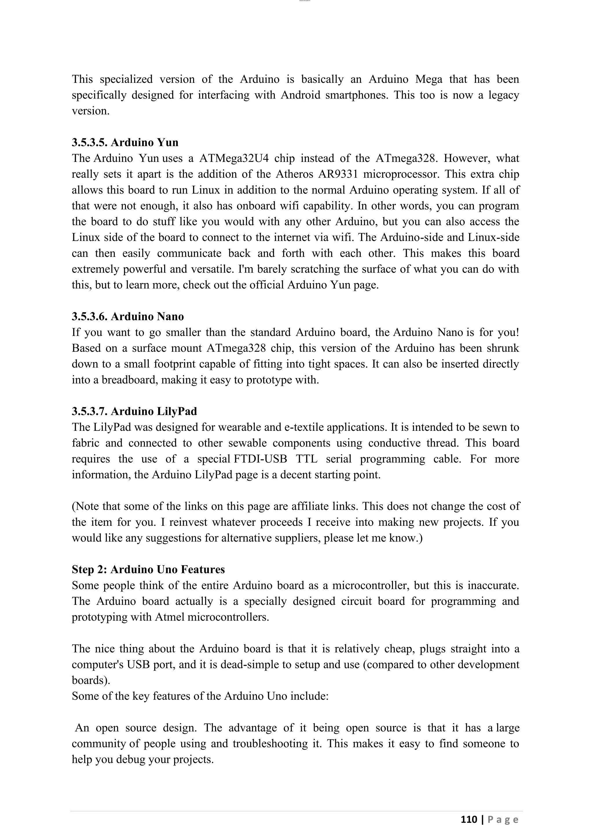lOMoAR cPSD|26885763
110 | P a g e
This specialized version of the Arduino is basically an Arduino Mega that has been
specifically designed for interfacing with Android smartphones. This too is now a legacy
version.
3.5.3.5. Arduino Yun
The Arduino Yun uses a ATMega32U4 chip instead of the ATmega328. However, what
really sets it apart is the addition of the Atheros AR9331 microprocessor. This extra chip
allows this board to run Linux in addition to the normal Arduino operating system. If all of
that were not enough, it also has onboard wifi capability. In other words, you can program
the board to do stuff like you would with any other Arduino, but you can also access the
Linux side of the board to connect to the internet via wifi. The Arduino-side and Linux-side
can then easily communicate back and forth with each other. This makes this board
extremely powerful and versatile. I'm barely scratching the surface of what you can do with
this, but to learn more, check out the official Arduino Yun page.
3.5.3.6. Arduino Nano
If you want to go smaller than the standard Arduino board, the Arduino Nano is for you!
Based on a surface mount ATmega328 chip, this version of the Arduino has been shrunk
down to a small footprint capable of fitting into tight spaces. It can also be inserted directly
into a breadboard, making it easy to prototype with.
3.5.3.7. Arduino LilyPad
The LilyPad was designed for wearable and e-textile applications. It is intended to be sewn to
fabric and connected to other sewable components using conductive thread. This board
requires the use of a special FTDI-USB TTL serial programming cable. For more
information, the Arduino LilyPad page is a decent starting point.
(Note that some of the links on this page are affiliate links. This does not change the cost of
the item for you. I reinvest whatever proceeds I receive into making new projects. If you
would like any suggestions for alternative suppliers, please let me know.)
Step 2: Arduino Uno Features
Some people think of the entire Arduino board as a microcontroller, but this is inaccurate.
The Arduino board actually is a specially designed circuit board for programming and
prototyping with Atmel microcontrollers.
The nice thing about the Arduino board is that it is relatively cheap, plugs straight into a
computer's USB port, and it is dead-simple to setup and use (compared to other development
boards).
Some of the key features of the Arduino Uno include:
An open source design. The advantage of it being open source is that it has a large
community of people using and troubleshooting it. This makes it easy to find someone to
help you debug your projects.
 