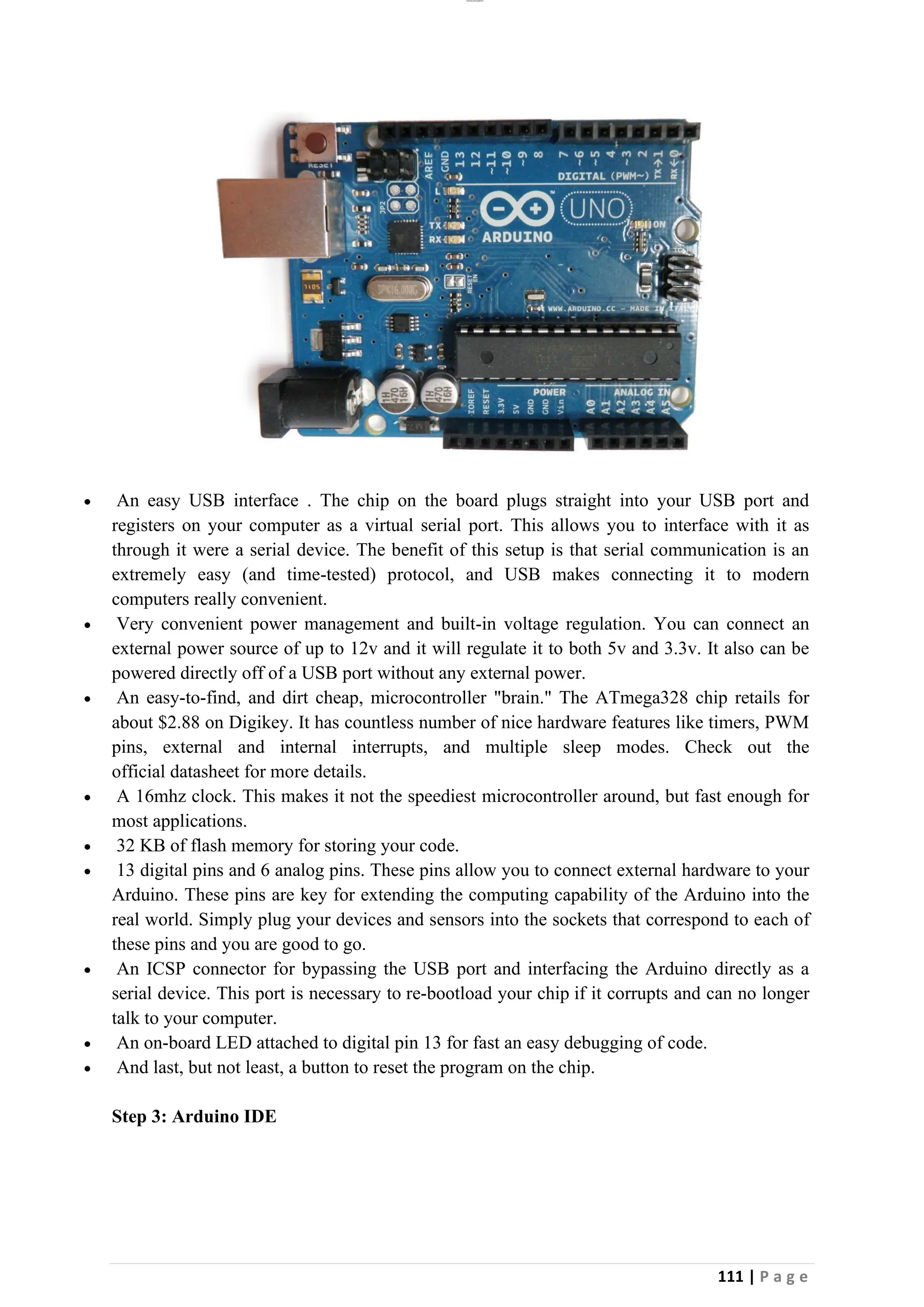lOMoAR cPSD|26885763
111 | P a g e
• An easy USB interface . The chip on the board plugs straight into your USB port and
registers on your computer as a virtual serial port. This allows you to interface with it as
through it were a serial device. The benefit of this setup is that serial communication is an
extremely easy (and time-tested) protocol, and USB makes connecting it to modern
computers really convenient.
• Very convenient power management and built-in voltage regulation. You can connect an
external power source of up to 12v and it will regulate it to both 5v and 3.3v. It also can be
powered directly off of a USB port without any external power.
• An easy-to-find, and dirt cheap, microcontroller "brain." The ATmega328 chip retails for
about $2.88 on Digikey. It has countless number of nice hardware features like timers, PWM
pins, external and internal interrupts, and multiple sleep modes. Check out the
official datasheet for more details.
• A 16mhz clock. This makes it not the speediest microcontroller around, but fast enough for
most applications.
• 32 KB of flash memory for storing your code.
• 13 digital pins and 6 analog pins. These pins allow you to connect external hardware to your
Arduino. These pins are key for extending the computing capability of the Arduino into the
real world. Simply plug your devices and sensors into the sockets that correspond to each of
these pins and you are good to go.
• An ICSP connector for bypassing the USB port and interfacing the Arduino directly as a
serial device. This port is necessary to re-bootload your chip if it corrupts and can no longer
talk to your computer.
• An on-board LED attached to digital pin 13 for fast an easy debugging of code.
• And last, but not least, a button to reset the program on the chip.
Step 3: Arduino IDE
 