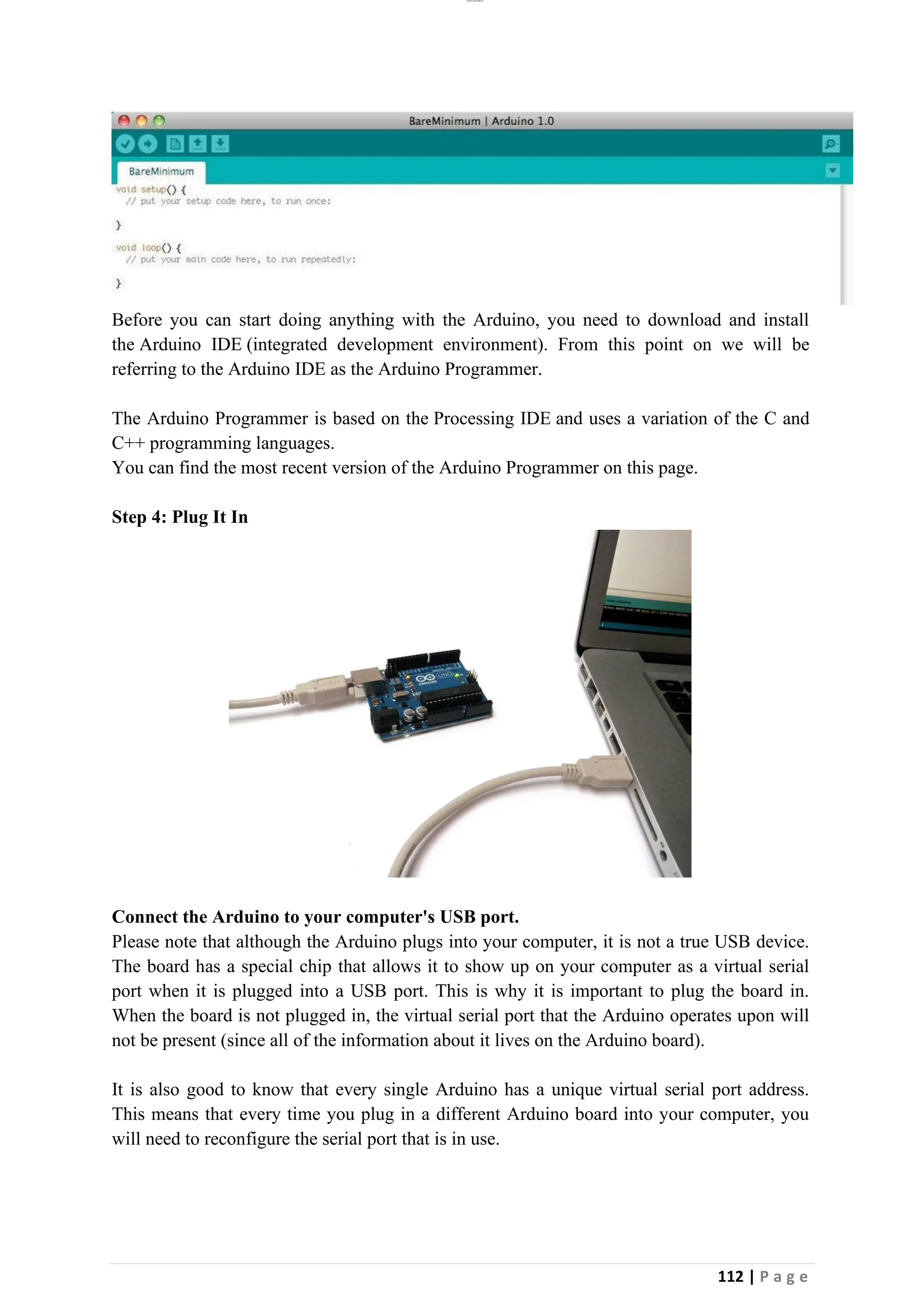 lOMoAR cPSD|26885763
112 | P a g e
Before you can start doing anything with the Arduino, you need to download and install
the Arduino IDE (integrated development environment). From this point on we will be
referring to the Arduino IDE as the Arduino Programmer.
The Arduino Programmer is based on the Processing IDE and uses a variation of the C and
C++ programming languages.
You can find the most recent version of the Arduino Programmer on this page.
Step 4: Plug It In
Connect the Arduino to your computer's USB port.
Please note that although the Arduino plugs into your computer, it is not a true USB device.
The board has a special chip that allows it to show up on your computer as a virtual serial
port when it is plugged into a USB port. This is why it is important to plug the board in.
When the board is not plugged in, the virtual serial port that the Arduino operates upon will
not be present (since all of the information about it lives on the Arduino board).
It is also good to know that every single Arduino has a unique virtual serial port address.
This means that every time you plug in a different Arduino board into your computer, you
will need to reconfigure the serial port that is in use.
 