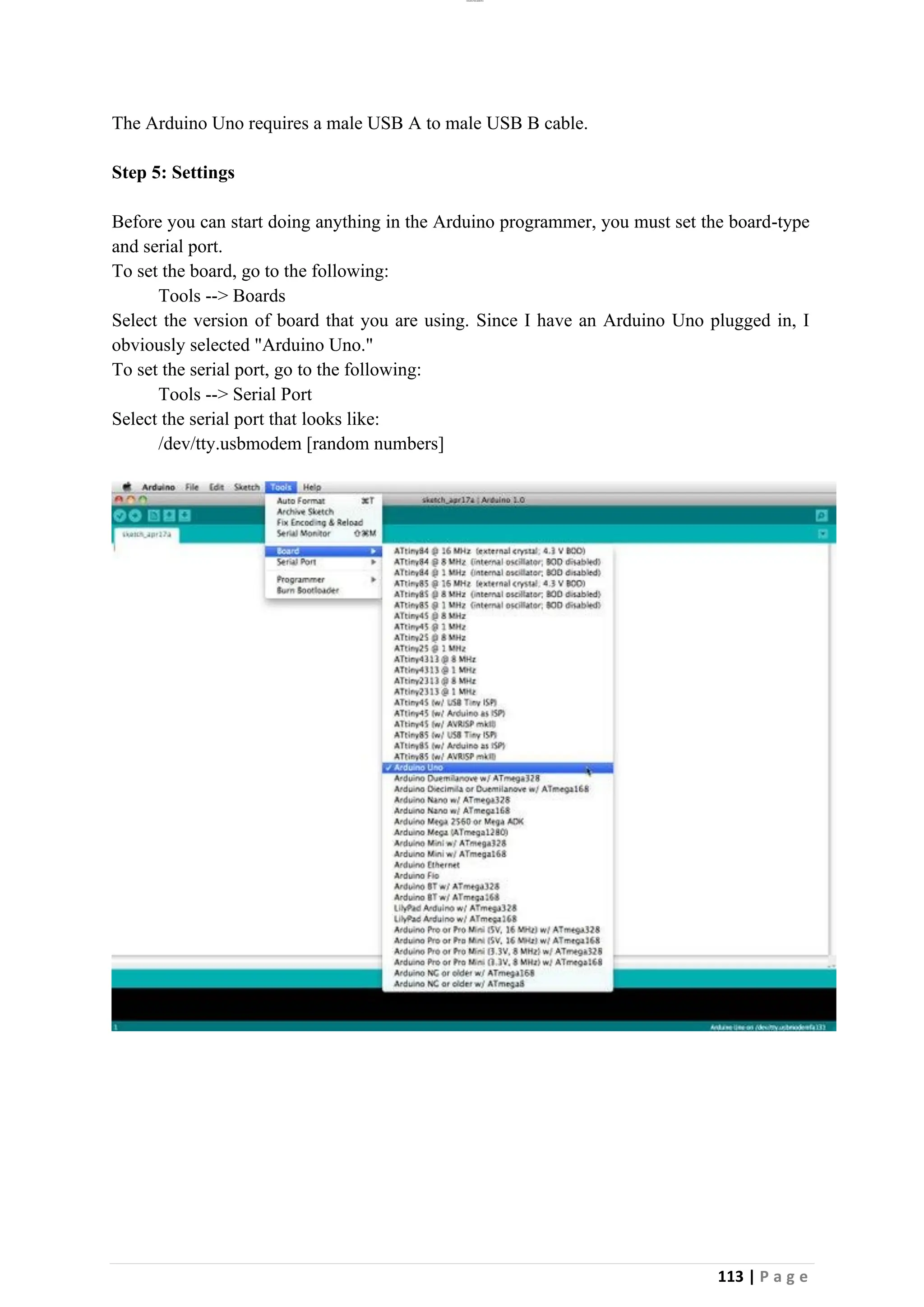 lOMoAR cPSD|26885763
113 | P a g e
The Arduino Uno requires a male USB A to male USB B cable.
Step 5: Settings
Before you can start doing anything in the Arduino programmer, you must set the board-type
and serial port.
To set the board, go to the following:
Tools --> Boards
Select the version of board that you are using. Since I have an Arduino Uno plugged in, I
obviously selected "Arduino Uno."
To set the serial port, go to the following:
Tools --> Serial Port
Select the serial port that looks like:
/dev/tty.usbmodem [random numbers]
 