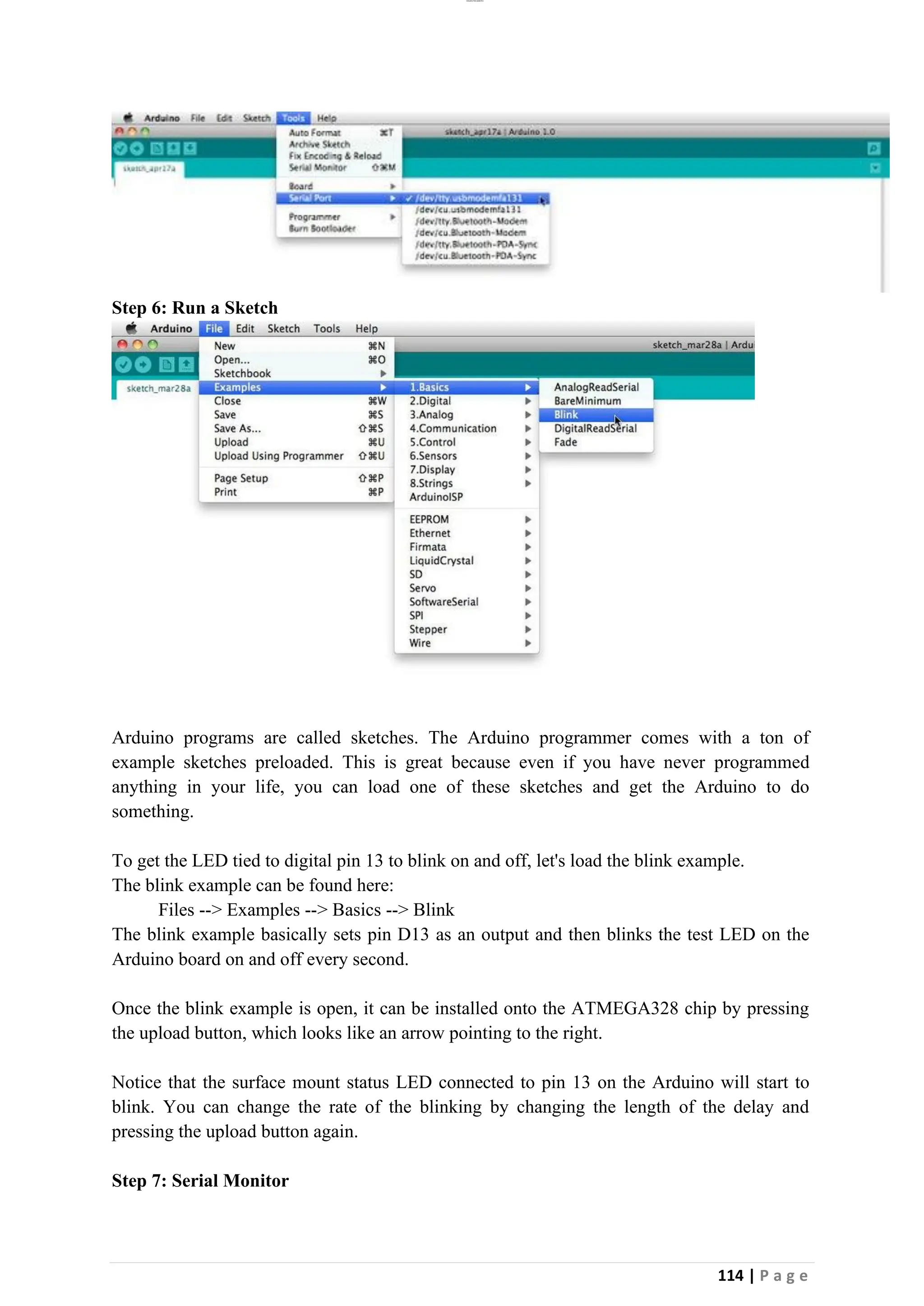 lOMoAR cPSD|26885763
114 | P a g e
Step 6: Run a Sketch
Arduino programs are called sketches. The Arduino programmer comes with a ton of
example sketches preloaded. This is great because even if you have never programmed
anything in your life, you can load one of these sketches and get the Arduino to do
something.
To get the LED tied to digital pin 13 to blink on and off, let's load the blink example.
The blink example can be found here:
Files --> Examples --> Basics --> Blink
The blink example basically sets pin D13 as an output and then blinks the test LED on the
Arduino board on and off every second.
Once the blink example is open, it can be installed onto the ATMEGA328 chip by pressing
the upload button, which looks like an arrow pointing to the right.
Notice that the surface mount status LED connected to pin 13 on the Arduino will start to
blink. You can change the rate of the blinking by changing the length of the delay and
pressing the upload button again.
Step 7: Serial Monitor
 