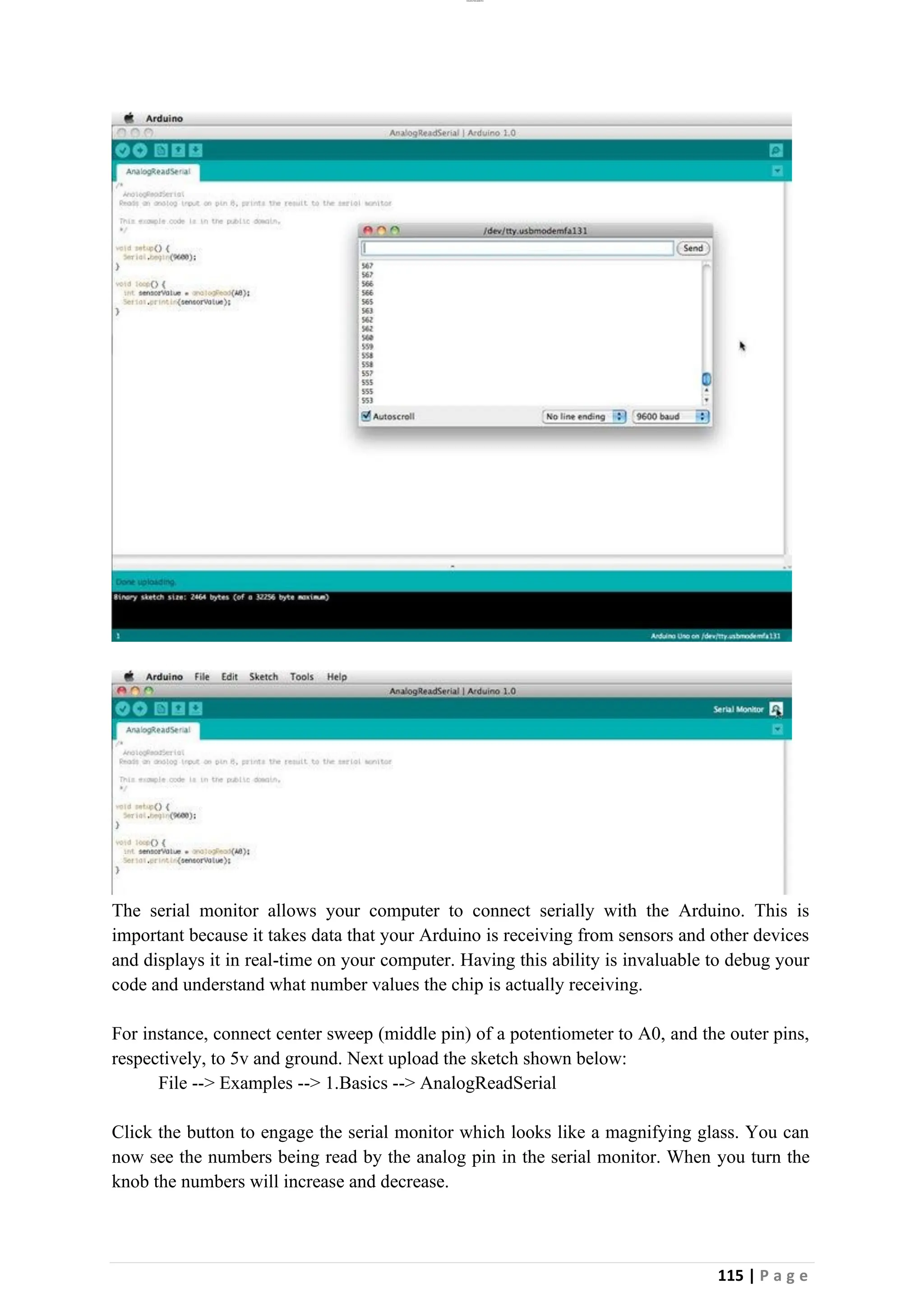 lOMoAR cPSD|26885763
115 | P a g e
The serial monitor allows your computer to connect serially with the Arduino. This is
important because it takes data that your Arduino is receiving from sensors and other devices
and displays it in real-time on your computer. Having this ability is invaluable to debug your
code and understand what number values the chip is actually receiving.
For instance, connect center sweep (middle pin) of a potentiometer to A0, and the outer pins,
respectively, to 5v and ground. Next upload the sketch shown below:
File --> Examples --> 1.Basics --> AnalogReadSerial
Click the button to engage the serial monitor which looks like a magnifying glass. You can
now see the numbers being read by the analog pin in the serial monitor. When you turn the
knob the numbers will increase and decrease.
 