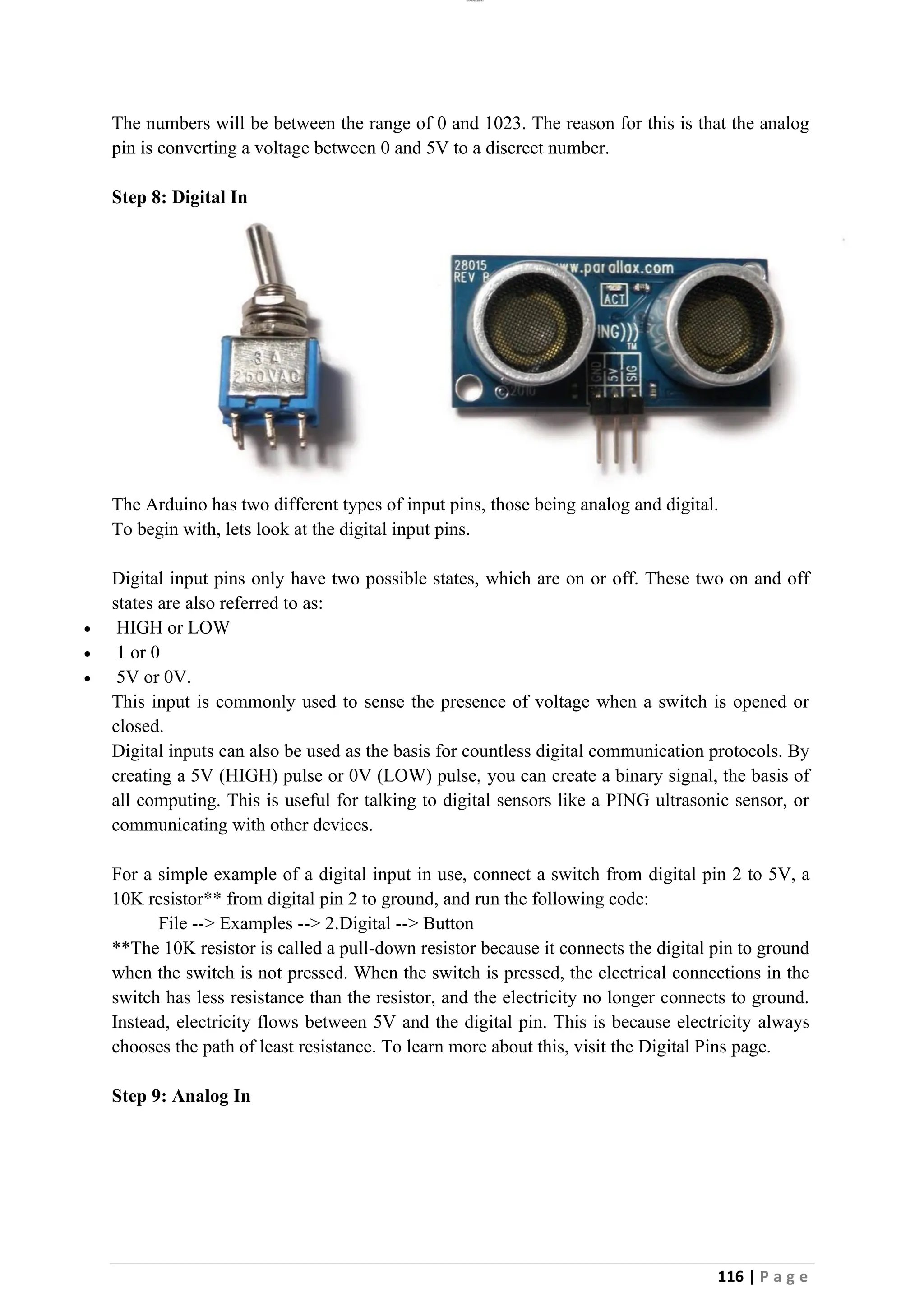lOMoAR cPSD|26885763
116 | P a g e
The numbers will be between the range of 0 and 1023. The reason for this is that the analog
pin is converting a voltage between 0 and 5V to a discreet number.
Step 8: Digital In
The Arduino has two different types of input pins, those being analog and digital.
To begin with, lets look at the digital input pins.
Digital input pins only have two possible states, which are on or off. These two on and off
states are also referred to as:
• HIGH or LOW
• 1 or 0
• 5V or 0V.
This input is commonly used to sense the presence of voltage when a switch is opened or
closed.
Digital inputs can also be used as the basis for countless digital communication protocols. By
creating a 5V (HIGH) pulse or 0V (LOW) pulse, you can create a binary signal, the basis of
all computing. This is useful for talking to digital sensors like a PING ultrasonic sensor, or
communicating with other devices.
For a simple example of a digital input in use, connect a switch from digital pin 2 to 5V, a
10K resistor** from digital pin 2 to ground, and run the following code:
File --> Examples --> 2.Digital --> Button
**The 10K resistor is called a pull-down resistor because it connects the digital pin to ground
when the switch is not pressed. When the switch is pressed, the electrical connections in the
switch has less resistance than the resistor, and the electricity no longer connects to ground.
Instead, electricity flows between 5V and the digital pin. This is because electricity always
chooses the path of least resistance. To learn more about this, visit the Digital Pins page.
Step 9: Analog In
 
