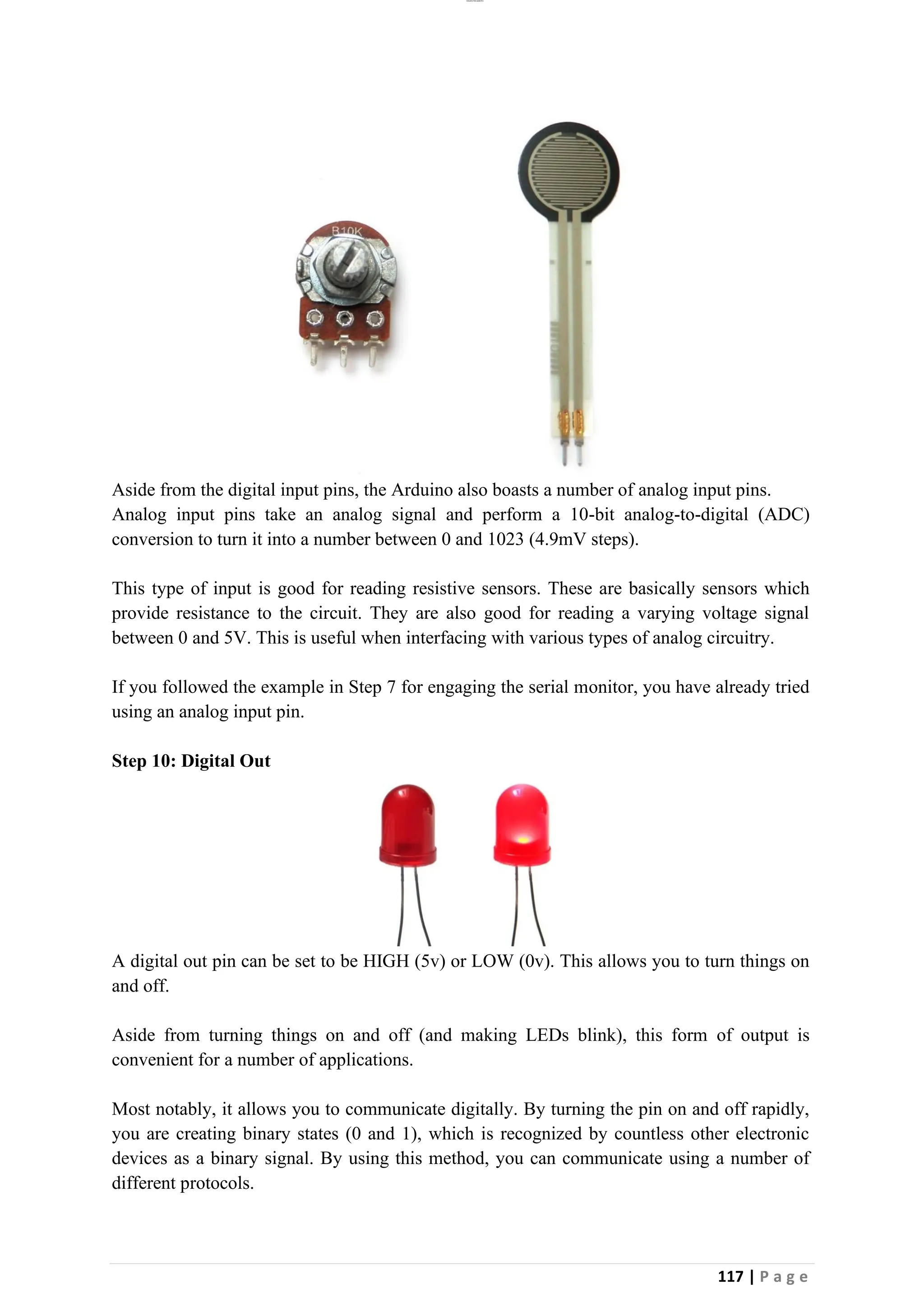 lOMoAR cPSD|26885763
117 | P a g e
Aside from the digital input pins, the Arduino also boasts a number of analog input pins.
Analog input pins take an analog signal and perform a 10-bit analog-to-digital (ADC)
conversion to turn it into a number between 0 and 1023 (4.9mV steps).
This type of input is good for reading resistive sensors. These are basically sensors which
provide resistance to the circuit. They are also good for reading a varying voltage signal
between 0 and 5V. This is useful when interfacing with various types of analog circuitry.
If you followed the example in Step 7 for engaging the serial monitor, you have already tried
using an analog input pin.
Step 10: Digital Out
A digital out pin can be set to be HIGH (5v) or LOW (0v). This allows you to turn things on
and off.
Aside from turning things on and off (and making LEDs blink), this form of output is
convenient for a number of applications.
Most notably, it allows you to communicate digitally. By turning the pin on and off rapidly,
you are creating binary states (0 and 1), which is recognized by countless other electronic
devices as a binary signal. By using this method, you can communicate using a number of
different protocols.
 