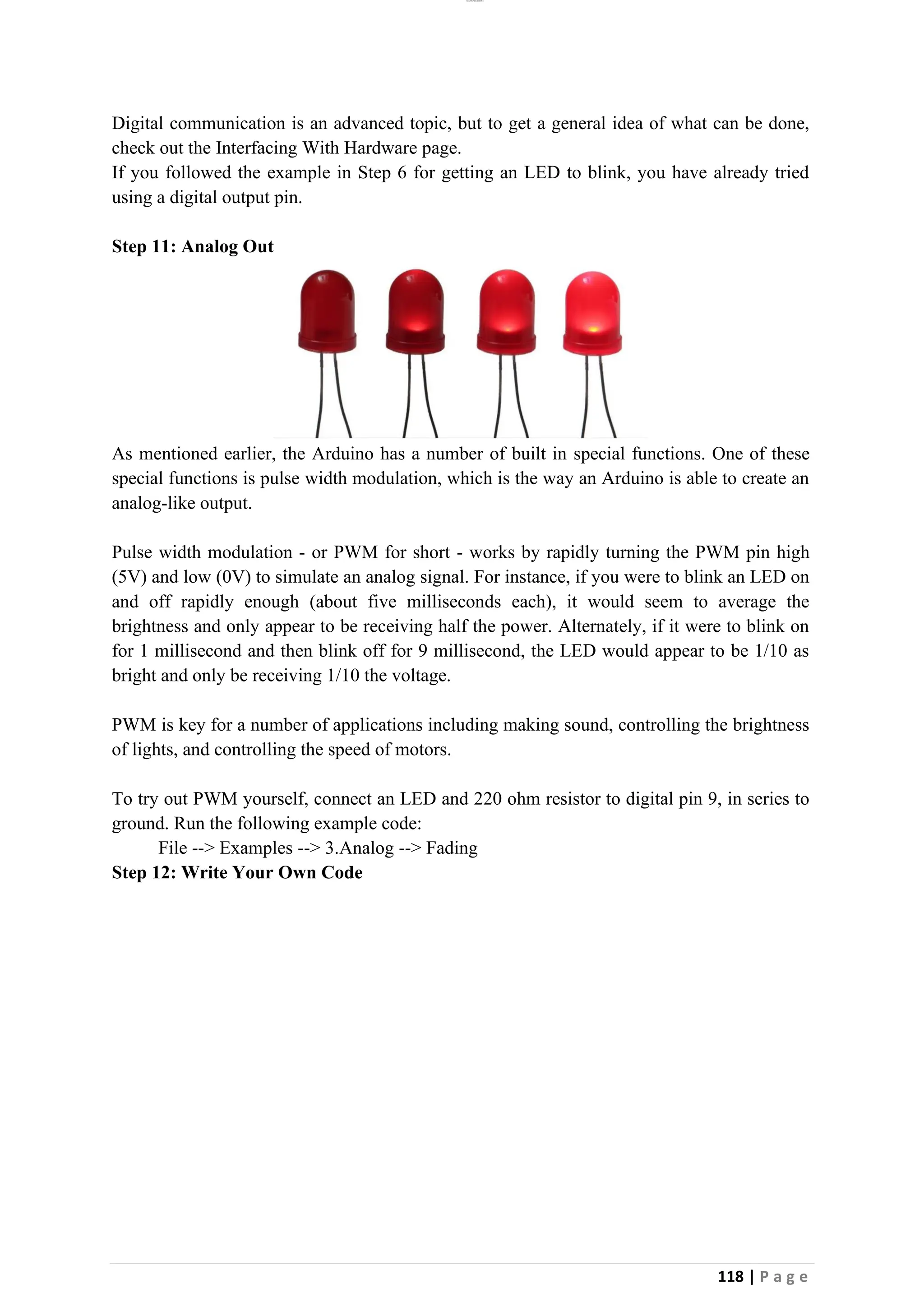 lOMoAR cPSD|26885763
118 | P a g e
Digital communication is an advanced topic, but to get a general idea of what can be done,
check out the Interfacing With Hardware page.
If you followed the example in Step 6 for getting an LED to blink, you have already tried
using a digital output pin.
Step 11: Analog Out
As mentioned earlier, the Arduino has a number of built in special functions. One of these
special functions is pulse width modulation, which is the way an Arduino is able to create an
analog-like output.
Pulse width modulation - or PWM for short - works by rapidly turning the PWM pin high
(5V) and low (0V) to simulate an analog signal. For instance, if you were to blink an LED on
and off rapidly enough (about five milliseconds each), it would seem to average the
brightness and only appear to be receiving half the power. Alternately, if it were to blink on
for 1 millisecond and then blink off for 9 millisecond, the LED would appear to be 1/10 as
bright and only be receiving 1/10 the voltage.
PWM is key for a number of applications including making sound, controlling the brightness
of lights, and controlling the speed of motors.
To try out PWM yourself, connect an LED and 220 ohm resistor to digital pin 9, in series to
ground. Run the following example code:
File --> Examples --> 3.Analog --> Fading
Step 12: Write Your Own Code
 
