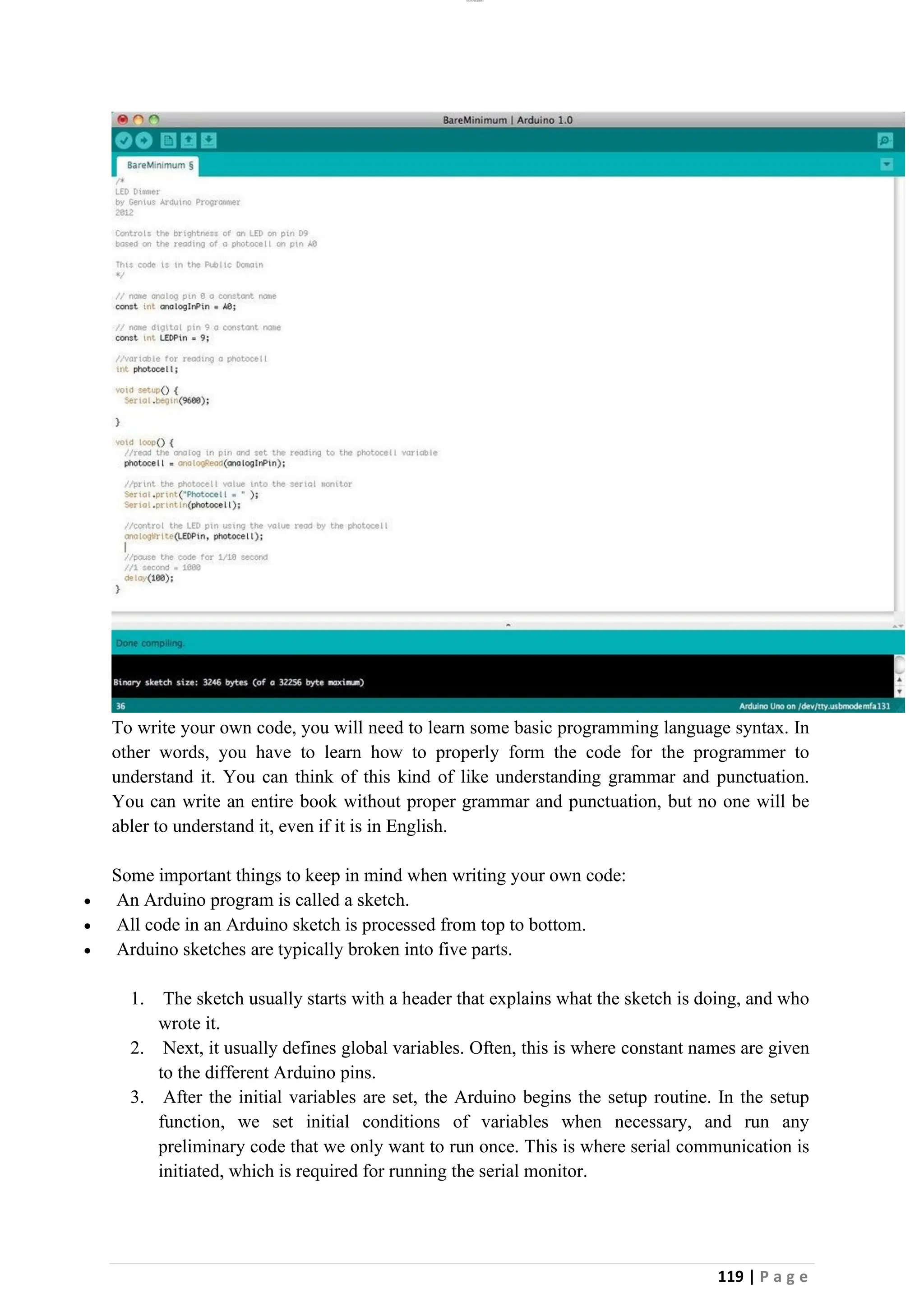 lOMoAR cPSD|26885763
119 | P a g e
To write your own code, you will need to learn some basic programming language syntax. In
other words, you have to learn how to properly form the code for the programmer to
understand it. You can think of this kind of like understanding grammar and punctuation.
You can write an entire book without proper grammar and punctuation, but no one will be
abler to understand it, even if it is in English.
Some important things to keep in mind when writing your own code:
• An Arduino program is called a sketch.
• All code in an Arduino sketch is processed from top to bottom.
• Arduino sketches are typically broken into five parts.
1. The sketch usually starts with a header that explains what the sketch is doing, and who
wrote it.
2. Next, it usually defines global variables. Often, this is where constant names are given
to the different Arduino pins.
3. After the initial variables are set, the Arduino begins the setup routine. In the setup
function, we set initial conditions of variables when necessary, and run any
preliminary code that we only want to run once. This is where serial communication is
initiated, which is required for running the serial monitor.
 