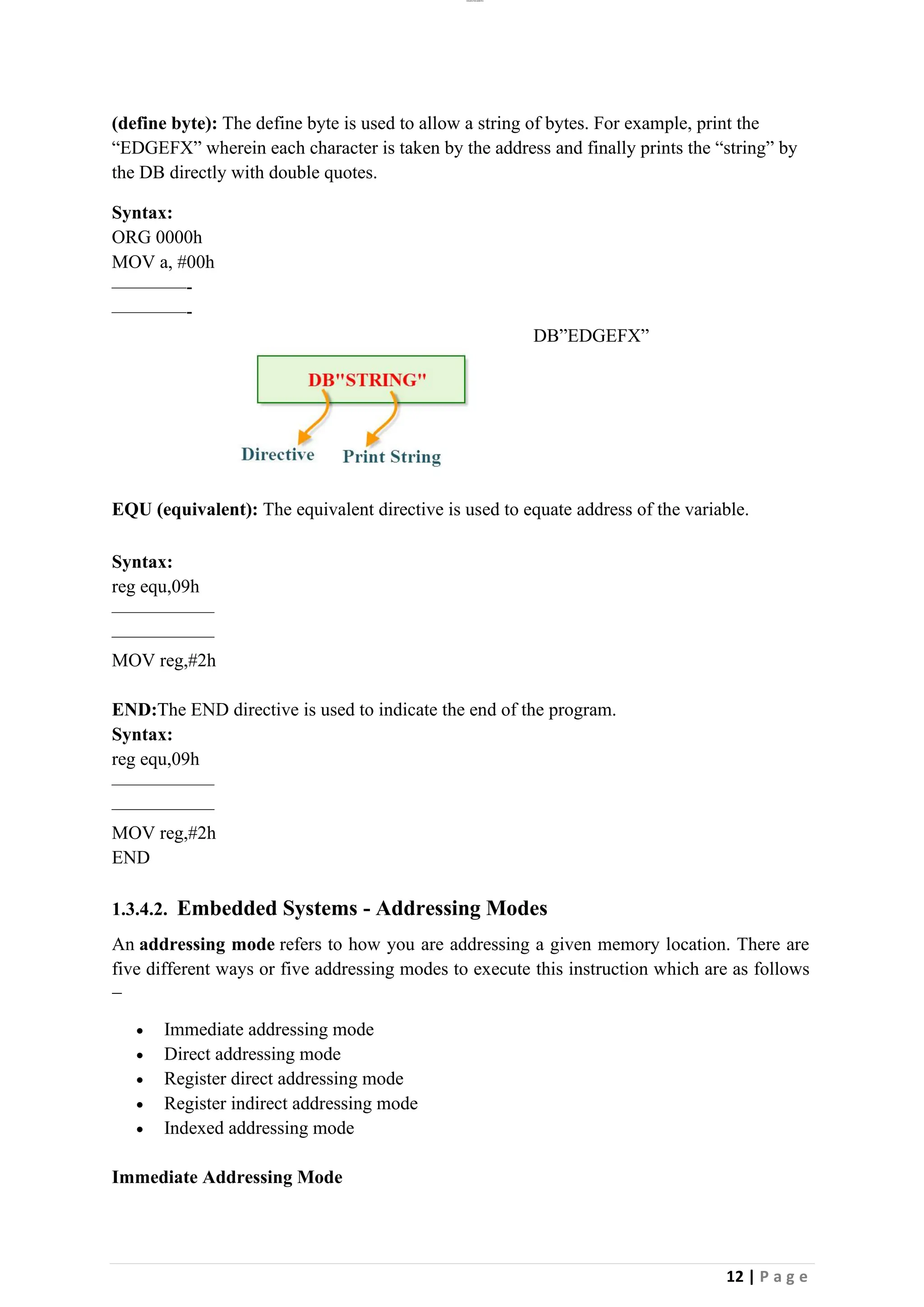 lOMoAR cPSD|26885763
12 | P a g e
(define byte): The define byte is used to allow a string of bytes. For example, print the
“EDGEFX” wherein each character is taken by the address and finally prints the “string” by
the DB directly with double quotes.
Syntax:
ORG 0000h
MOV a, #00h
————-
————-
DB”EDGEFX”
EQU (equivalent): The equivalent directive is used to equate address of the variable.
Syntax:
reg equ,09h
—————–
—————–
MOV reg,#2h
END:The END directive is used to indicate the end of the program.
Syntax:
reg equ,09h
—————–
—————–
MOV reg,#2h
END
1.3.4.2. Embedded Systems - Addressing Modes
An addressing mode refers to how you are addressing a given memory location. There are
five different ways or five addressing modes to execute this instruction which are as follows
−
• Immediate addressing mode
• Direct addressing mode
• Register direct addressing mode
• Register indirect addressing mode
• Indexed addressing mode
Immediate Addressing Mode
 