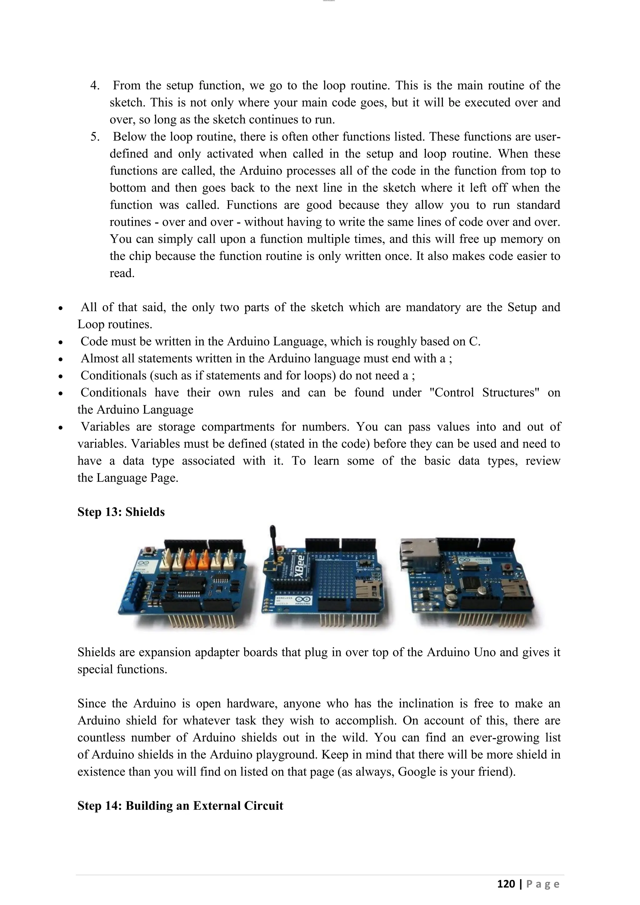 lOMoAR cPSD|26885763
120 | P a g e
4. From the setup function, we go to the loop routine. This is the main routine of the
sketch. This is not only where your main code goes, but it will be executed over and
over, so long as the sketch continues to run.
5. Below the loop routine, there is often other functions listed. These functions are user-
defined and only activated when called in the setup and loop routine. When these
functions are called, the Arduino processes all of the code in the function from top to
bottom and then goes back to the next line in the sketch where it left off when the
function was called. Functions are good because they allow you to run standard
routines - over and over - without having to write the same lines of code over and over.
You can simply call upon a function multiple times, and this will free up memory on
the chip because the function routine is only written once. It also makes code easier to
read.
• All of that said, the only two parts of the sketch which are mandatory are the Setup and
Loop routines.
• Code must be written in the Arduino Language, which is roughly based on C.
• Almost all statements written in the Arduino language must end with a ;
• Conditionals (such as if statements and for loops) do not need a ;
• Conditionals have their own rules and can be found under "Control Structures" on
the Arduino Language
• Variables are storage compartments for numbers. You can pass values into and out of
variables. Variables must be defined (stated in the code) before they can be used and need to
have a data type associated with it. To learn some of the basic data types, review
the Language Page.
Step 13: Shields
Shields are expansion apdapter boards that plug in over top of the Arduino Uno and gives it
special functions.
Since the Arduino is open hardware, anyone who has the inclination is free to make an
Arduino shield for whatever task they wish to accomplish. On account of this, there are
countless number of Arduino shields out in the wild. You can find an ever-growing list
of Arduino shields in the Arduino playground. Keep in mind that there will be more shield in
existence than you will find on listed on that page (as always, Google is your friend).
Step 14: Building an External Circuit
 