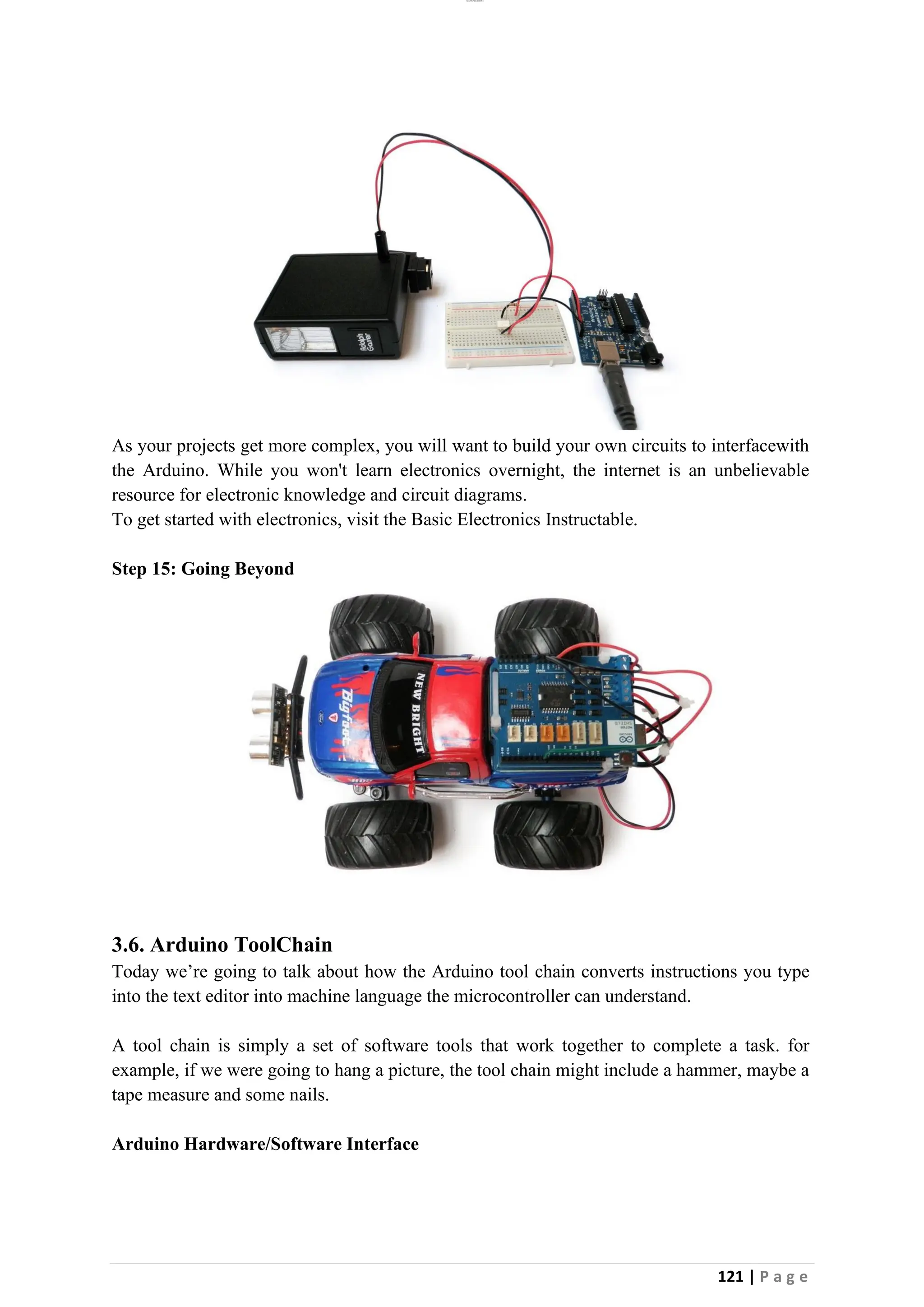 lOMoAR cPSD|26885763
121 | P a g e
As your projects get more complex, you will want to build your own circuits to interfacewith
the Arduino. While you won't learn electronics overnight, the internet is an unbelievable
resource for electronic knowledge and circuit diagrams.
To get started with electronics, visit the Basic Electronics Instructable.
Step 15: Going Beyond
3.6. Arduino ToolChain
Today we’re going to talk about how the Arduino tool chain converts instructions you type
into the text editor into machine language the microcontroller can understand.
A tool chain is simply a set of software tools that work together to complete a task. for
example, if we were going to hang a picture, the tool chain might include a hammer, maybe a
tape measure and some nails.
Arduino Hardware/Software Interface
 