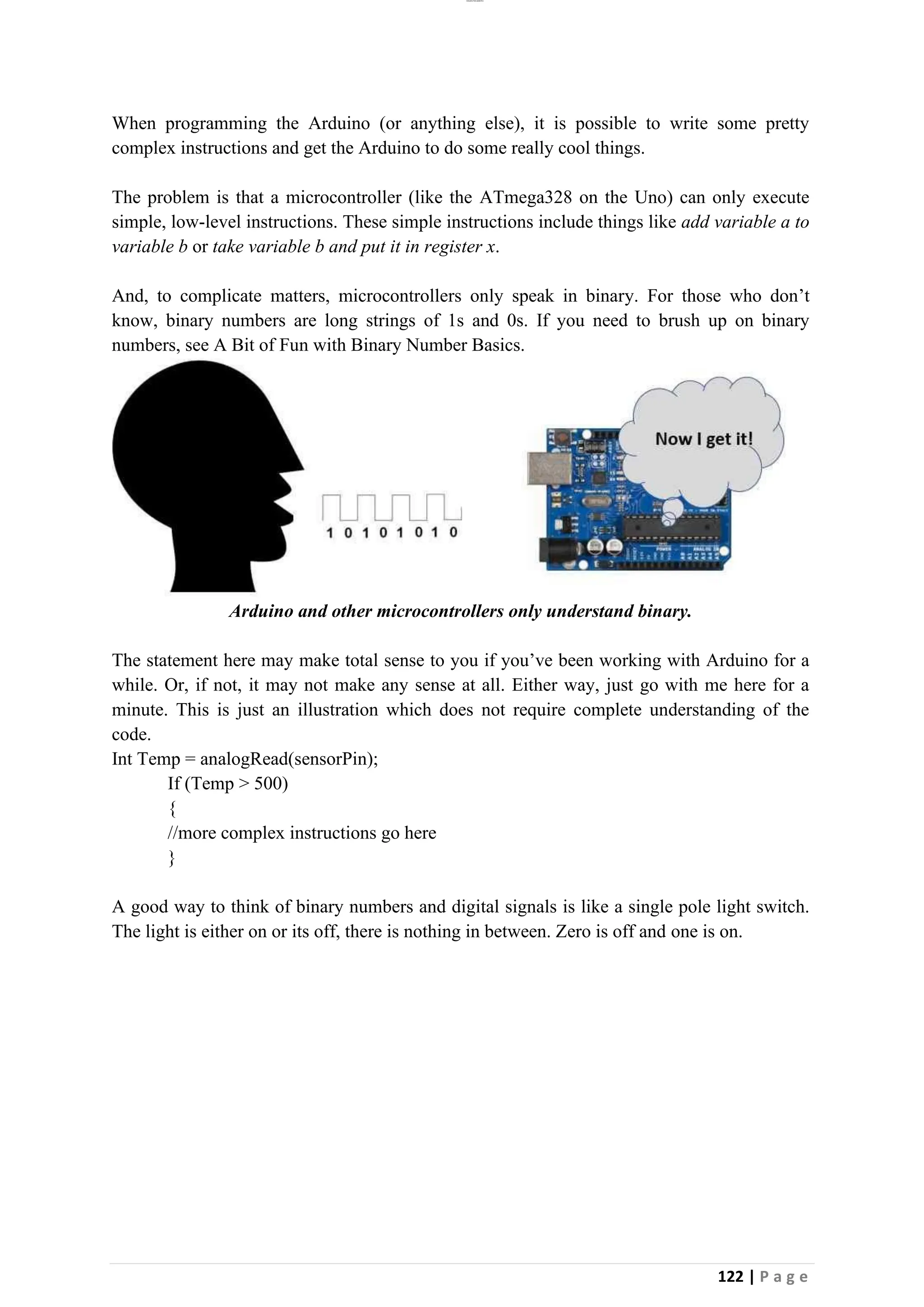 lOMoAR cPSD|26885763
122 | P a g e
When programming the Arduino (or anything else), it is possible to write some pretty
complex instructions and get the Arduino to do some really cool things.
The problem is that a microcontroller (like the ATmega328 on the Uno) can only execute
simple, low-level instructions. These simple instructions include things like add variable a to
variable b or take variable b and put it in register x.
And, to complicate matters, microcontrollers only speak in binary. For those who don’t
know, binary numbers are long strings of 1s and 0s. If you need to brush up on binary
numbers, see A Bit of Fun with Binary Number Basics.
Arduino and other microcontrollers only understand binary.
The statement here may make total sense to you if you’ve been working with Arduino for a
while. Or, if not, it may not make any sense at all. Either way, just go with me here for a
minute. This is just an illustration which does not require complete understanding of the
code.
Int Temp = analogRead(sensorPin);
If (Temp > 500)
{
//more complex instructions go here
}
A good way to think of binary numbers and digital signals is like a single pole light switch.
The light is either on or its off, there is nothing in between. Zero is off and one is on.
 