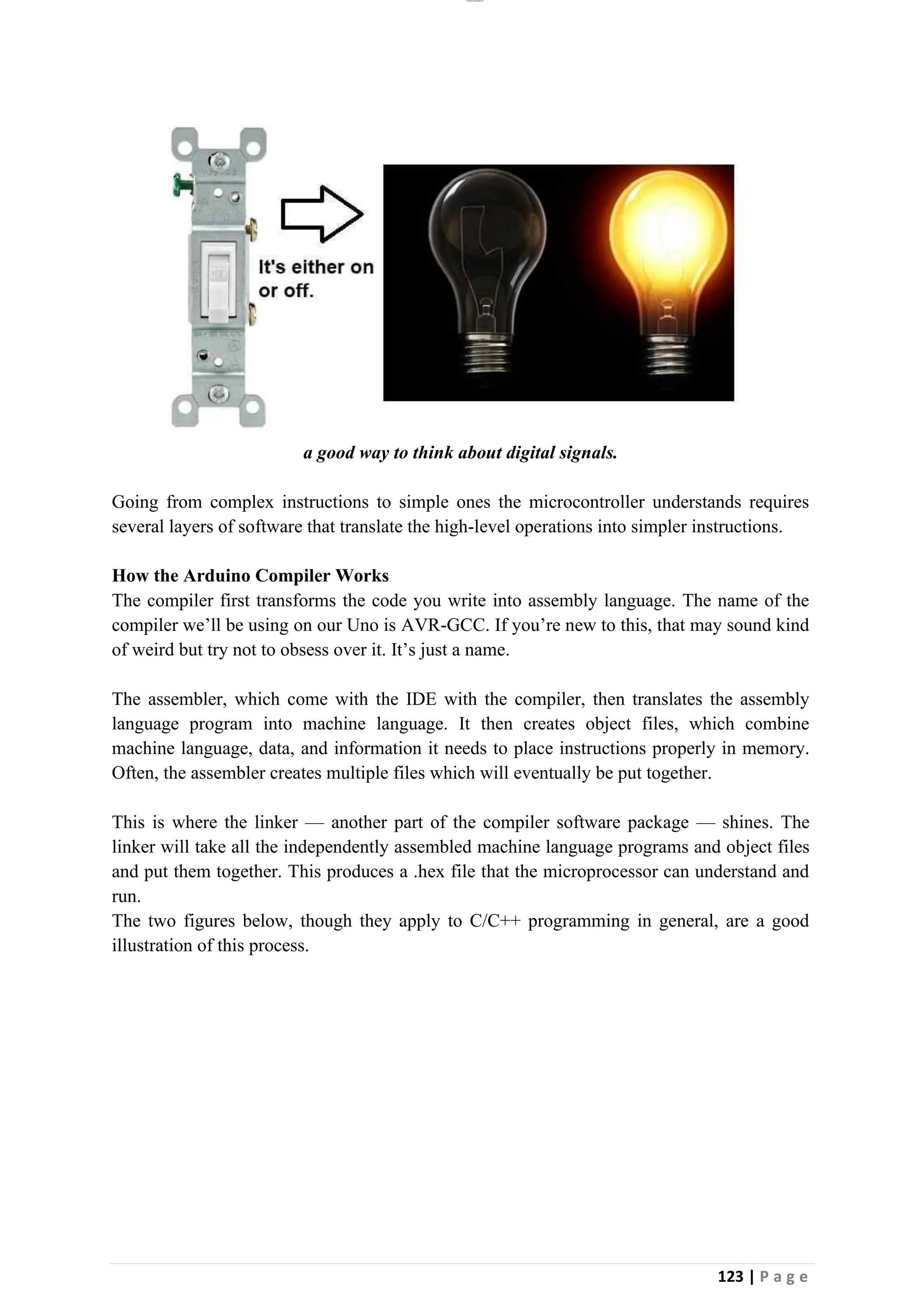 lOMoAR cPSD|26885763
123 | P a g e
a good way to think about digital signals.
Going from complex instructions to simple ones the microcontroller understands requires
several layers of software that translate the high-level operations into simpler instructions.
How the Arduino Compiler Works
The compiler first transforms the code you write into assembly language. The name of the
compiler we’ll be using on our Uno is AVR-GCC. If you’re new to this, that may sound kind
of weird but try not to obsess over it. It’s just a name.
The assembler, which come with the IDE with the compiler, then translates the assembly
language program into machine language. It then creates object files, which combine
machine language, data, and information it needs to place instructions properly in memory.
Often, the assembler creates multiple files which will eventually be put together.
This is where the linker — another part of the compiler software package — shines. The
linker will take all the independently assembled machine language programs and object files
and put them together. This produces a .hex file that the microprocessor can understand and
run.
The two figures below, though they apply to C/C++ programming in general, are a good
illustration of this process.
 