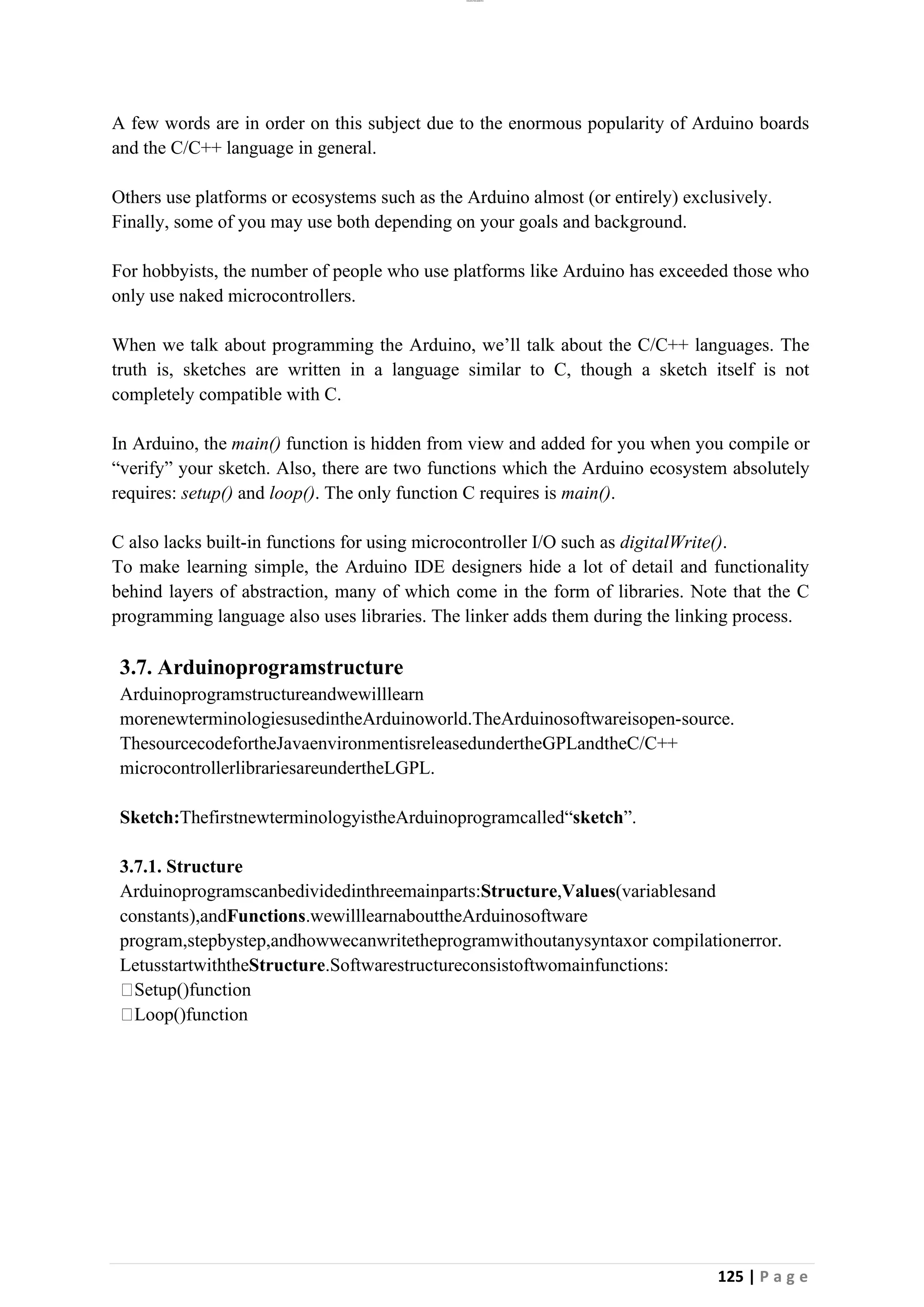 lOMoAR cPSD|26885763
125 | P a g e
A few words are in order on this subject due to the enormous popularity of Arduino boards
and the C/C++ language in general.
Others use platforms or ecosystems such as the Arduino almost (or entirely) exclusively.
Finally, some of you may use both depending on your goals and background.
For hobbyists, the number of people who use platforms like Arduino has exceeded those who
only use naked microcontrollers.
When we talk about programming the Arduino, we’ll talk about the C/C++ languages. The
truth is, sketches are written in a language similar to C, though a sketch itself is not
completely compatible with C.
In Arduino, the main() function is hidden from view and added for you when you compile or
“verify” your sketch. Also, there are two functions which the Arduino ecosystem absolutely
requires: setup() and loop(). The only function C requires is main().
C also lacks built-in functions for using microcontroller I/O such as digitalWrite().
To make learning simple, the Arduino IDE designers hide a lot of detail and functionality
behind layers of abstraction, many of which come in the form of libraries. Note that the C
programming language also uses libraries. The linker adds them during the linking process.
3.7. Arduinoprogramstructure
Arduinoprogramstructureandwewilllearn
morenewterminologiesusedintheArduinoworld.TheArduinosoftwareisopen-source.
ThesourcecodefortheJavaenvironmentisreleasedundertheGPLandtheC/C++
microcontrollerlibrariesareundertheLGPL.
Sketch:ThefirstnewterminologyistheArduinoprogramcalled“sketch”.
3.7.1. Structure
Arduinoprogramscanbedividedinthreemainparts:Structure,Values(variablesand
constants),andFunctions.wewilllearnabouttheArduinosoftware
program,stepbystep,andhowwecanwritetheprogramwithoutanysyntaxor compilationerror.
LetusstartwiththeStructure.Softwarestructureconsistoftwomainfunctions:
Setup()function
Loop()function
 