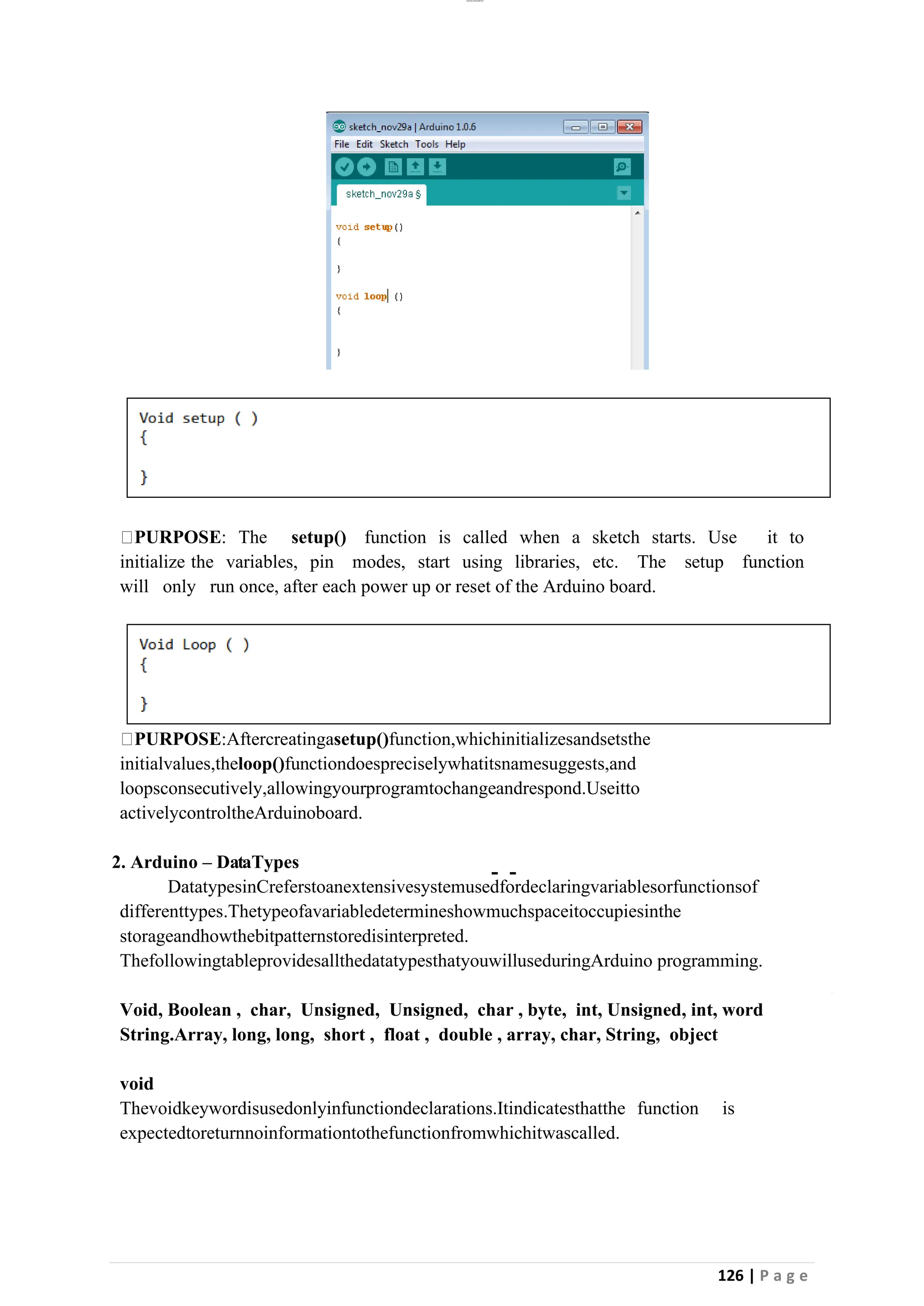 lOMoAR cPSD|26885763
126 | P a g e
PURPOSE: The setup() function is called when a sketch starts. Use it to
initialize the variables, pin modes, start using libraries, etc. The setup function
will only run once, after each power up or reset of the Arduino board.
PURPOSE:Aftercreatingasetup()function,whichinitializesandsetsthe
initialvalues,theloop()functiondoespreciselywhatitsnamesuggests,and
loopsconsecutively,allowingyourprogramtochangeandrespond.Useitto
activelycontroltheArduinoboard.
2. Arduino – DataTypes
DatatypesinCreferstoanextensivesystemusedfordeclaringvariablesorfunctionsof
differenttypes.Thetypeofavariabledetermineshowmuchspaceitoccupiesinthe
storageandhowthebitpatternstoredisinterpreted.
ThefollowingtableprovidesallthedatatypesthatyouwilluseduringArduino programming.
Void, Boolean , char, Unsigned, Unsigned, char , byte, int, Unsigned, int, word
String.Array, long, long, short , float , double , array, char, String, object
void
Thevoidkeywordisusedonlyinfunctiondeclarations.Itindicatesthatthe function is
expectedtoreturnnoinformationtothefunctionfromwhichitwascalled.
 
