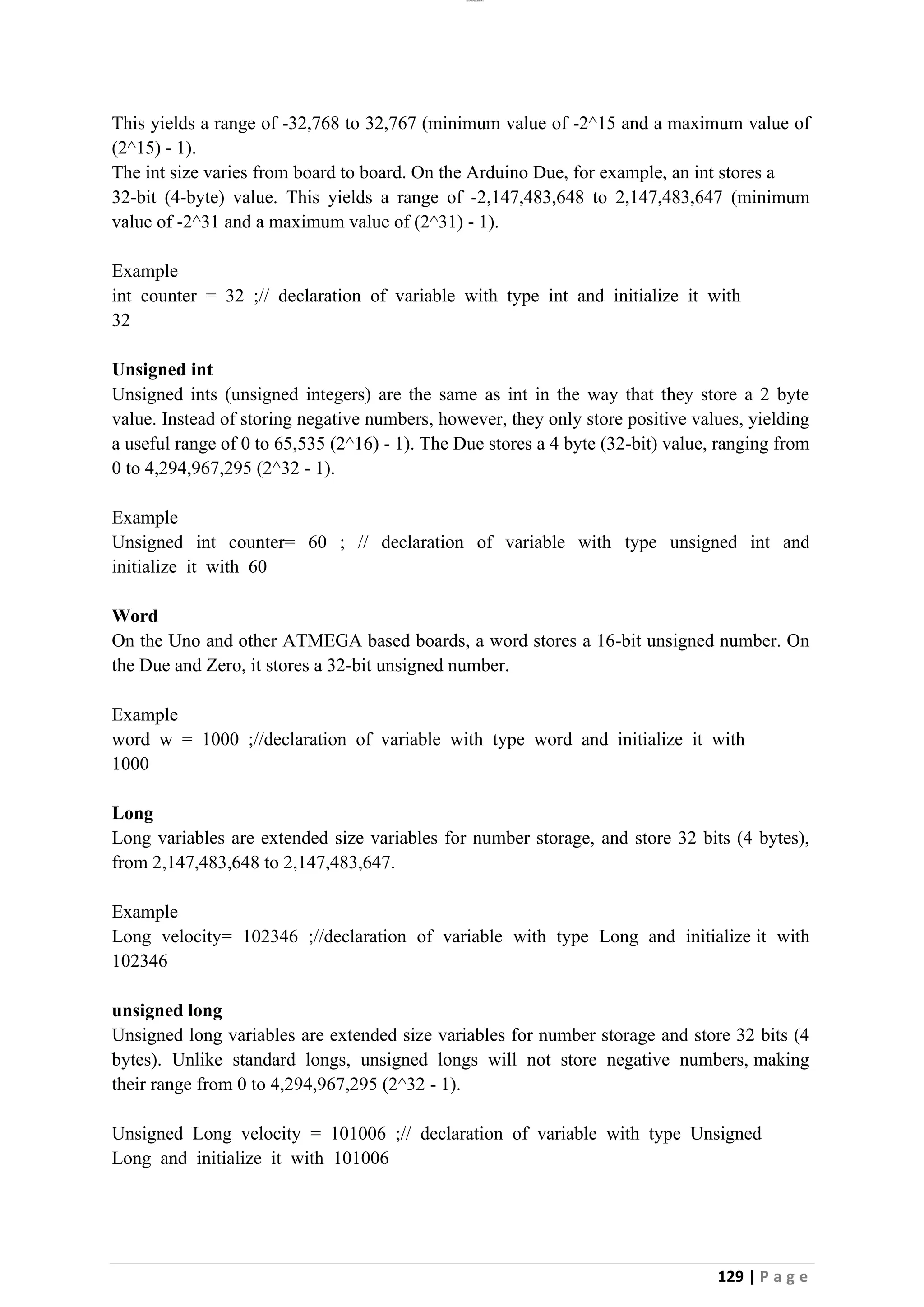 lOMoAR cPSD|26885763
129 | P a g e
This yields a range of -32,768 to 32,767 (minimum value of -2^15 and a maximum value of
(2^15) - 1).
The int size varies from board to board. On the Arduino Due, for example, an int stores a
32-bit (4-byte) value. This yields a range of -2,147,483,648 to 2,147,483,647 (minimum
value of -2^31 and a maximum value of (2^31) - 1).
Example
int counter = 32 ;// declaration of variable with type int and initialize it with
32
Unsigned int
Unsigned ints (unsigned integers) are the same as int in the way that they store a 2 byte
value. Instead of storing negative numbers, however, they only store positive values, yielding
a useful range of 0 to 65,535 (2^16) - 1). The Due stores a 4 byte (32-bit) value, ranging from
0 to 4,294,967,295 (2^32 - 1).
Example
Unsigned int counter= 60 ; // declaration of variable with type unsigned int and
initialize it with 60
Word
On the Uno and other ATMEGA based boards, a word stores a 16-bit unsigned number. On
the Due and Zero, it stores a 32-bit unsigned number.
Example
word w = 1000 ;//declaration of variable with type word and initialize it with
1000
Long
Long variables are extended size variables for number storage, and store 32 bits (4 bytes),
from 2,147,483,648 to 2,147,483,647.
Example
Long velocity= 102346 ;//declaration of variable with type Long and initialize it with
102346
unsigned long
Unsigned long variables are extended size variables for number storage and store 32 bits (4
bytes). Unlike standard longs, unsigned longs will not store negative numbers, making
their range from 0 to 4,294,967,295 (2^32 - 1).
Unsigned Long velocity = 101006 ;// declaration of variable with type Unsigned
Long and initialize it with 101006
 