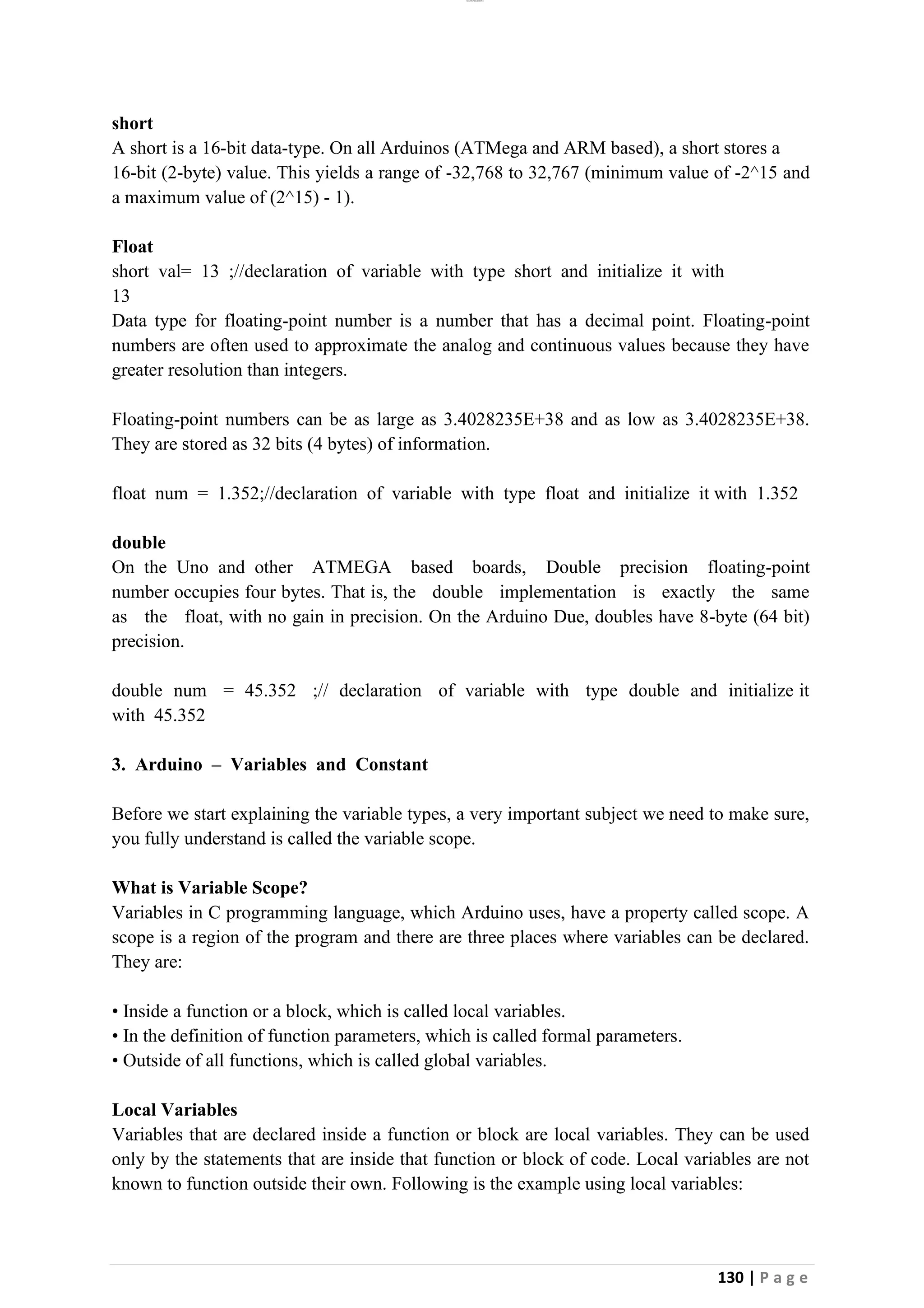 lOMoAR cPSD|26885763
130 | P a g e
short
A short is a 16-bit data-type. On all Arduinos (ATMega and ARM based), a short stores a
16-bit (2-byte) value. This yields a range of -32,768 to 32,767 (minimum value of -2^15 and
a maximum value of (2^15) - 1).
Float
short val= 13 ;//declaration of variable with type short and initialize it with
13
Data type for floating-point number is a number that has a decimal point. Floating-point
numbers are often used to approximate the analog and continuous values because they have
greater resolution than integers.
Floating-point numbers can be as large as 3.4028235E+38 and as low as 3.4028235E+38.
They are stored as 32 bits (4 bytes) of information.
float num = 1.352;//declaration of variable with type float and initialize it with 1.352
double
On the Uno and other ATMEGA based boards, Double precision floating-point
number occupies four bytes. That is, the double implementation is exactly the same
as the float, with no gain in precision. On the Arduino Due, doubles have 8-byte (64 bit)
precision.
double num = 45.352 ;// declaration of variable with type double and initialize it
with 45.352
3. Arduino – Variables and Constant
Before we start explaining the variable types, a very important subject we need to make sure,
you fully understand is called the variable scope.
What is Variable Scope?
Variables in C programming language, which Arduino uses, have a property called scope. A
scope is a region of the program and there are three places where variables can be declared.
They are:
• Inside a function or a block, which is called local variables.
• In the definition of function parameters, which is called formal parameters.
• Outside of all functions, which is called global variables.
Local Variables
Variables that are declared inside a function or block are local variables. They can be used
only by the statements that are inside that function or block of code. Local variables are not
known to function outside their own. Following is the example using local variables:
 