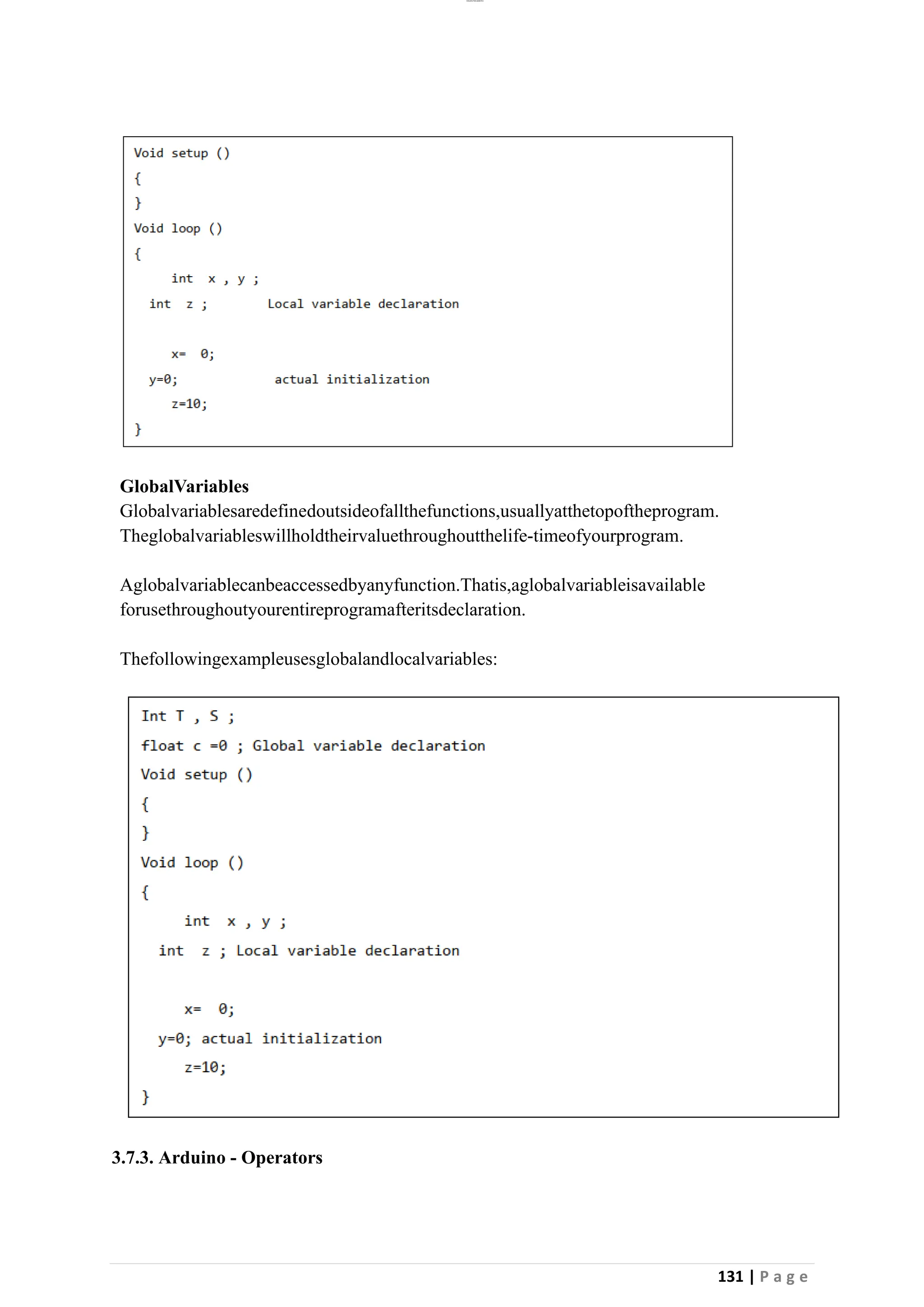 lOMoAR cPSD|26885763
131 | P a g e
GlobalVariables
Globalvariablesaredefinedoutsideofallthefunctions,usuallyatthetopoftheprogram.
Theglobalvariableswillholdtheirvaluethroughoutthelife-timeofyourprogram.
Aglobalvariablecanbeaccessedbyanyfunction.Thatis,aglobalvariableisavailable
forusethroughoutyourentireprogramafteritsdeclaration.
Thefollowingexampleusesglobalandlocalvariables:
3.7.3. Arduino - Operators
 