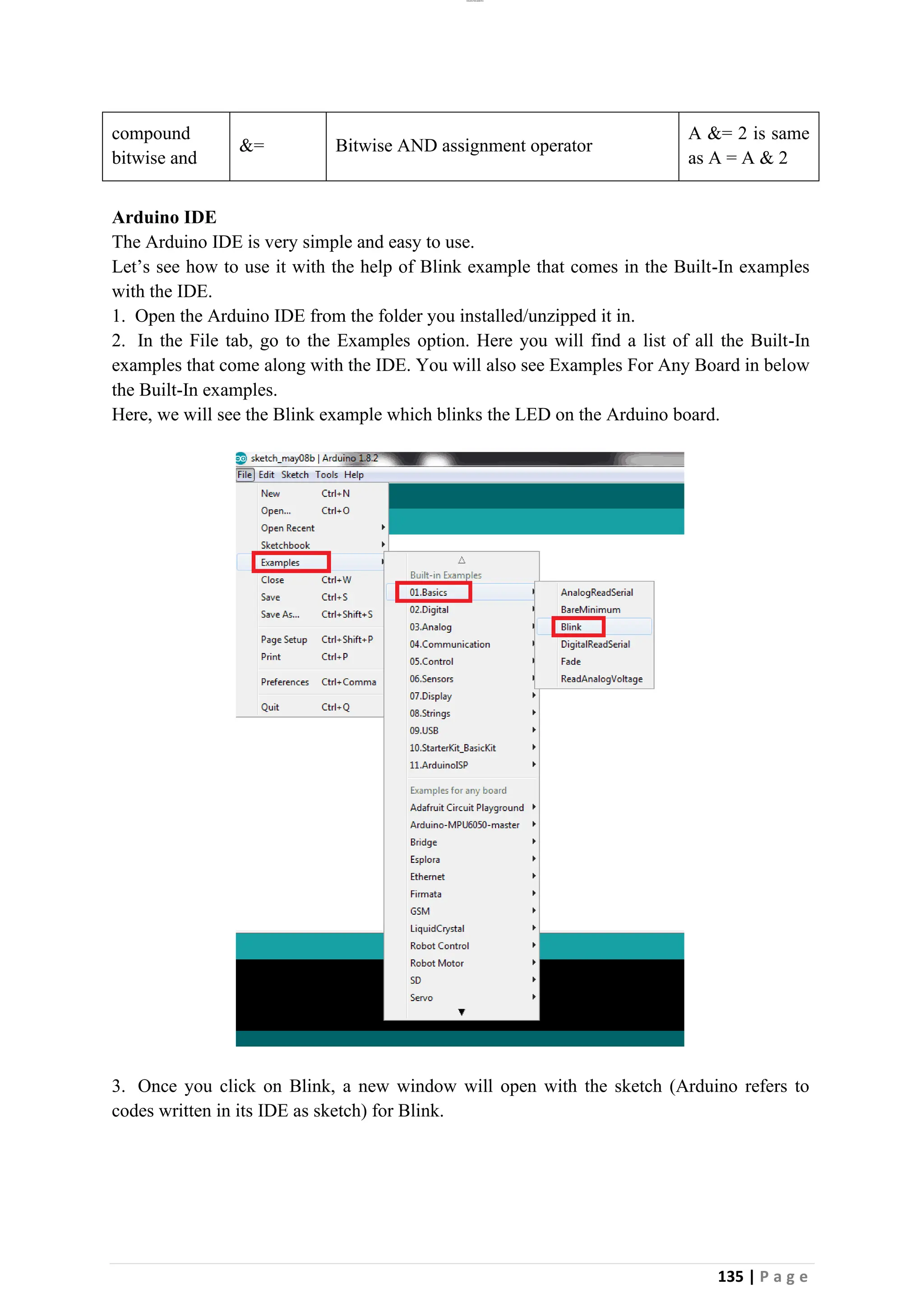 lOMoAR cPSD|26885763
135 | P a g e
compound
bitwise and
&= Bitwise AND assignment operator
A &= 2 is same
as A = A & 2
Arduino IDE
The Arduino IDE is very simple and easy to use.
Let’s see how to use it with the help of Blink example that comes in the Built-In examples
with the IDE.
1. Open the Arduino IDE from the folder you installed/unzipped it in.
2. In the File tab, go to the Examples option. Here you will find a list of all the Built-In
examples that come along with the IDE. You will also see Examples For Any Board in below
the Built-In examples.
Here, we will see the Blink example which blinks the LED on the Arduino board.
3. Once you click on Blink, a new window will open with the sketch (Arduino refers to
codes written in its IDE as sketch) for Blink.
 