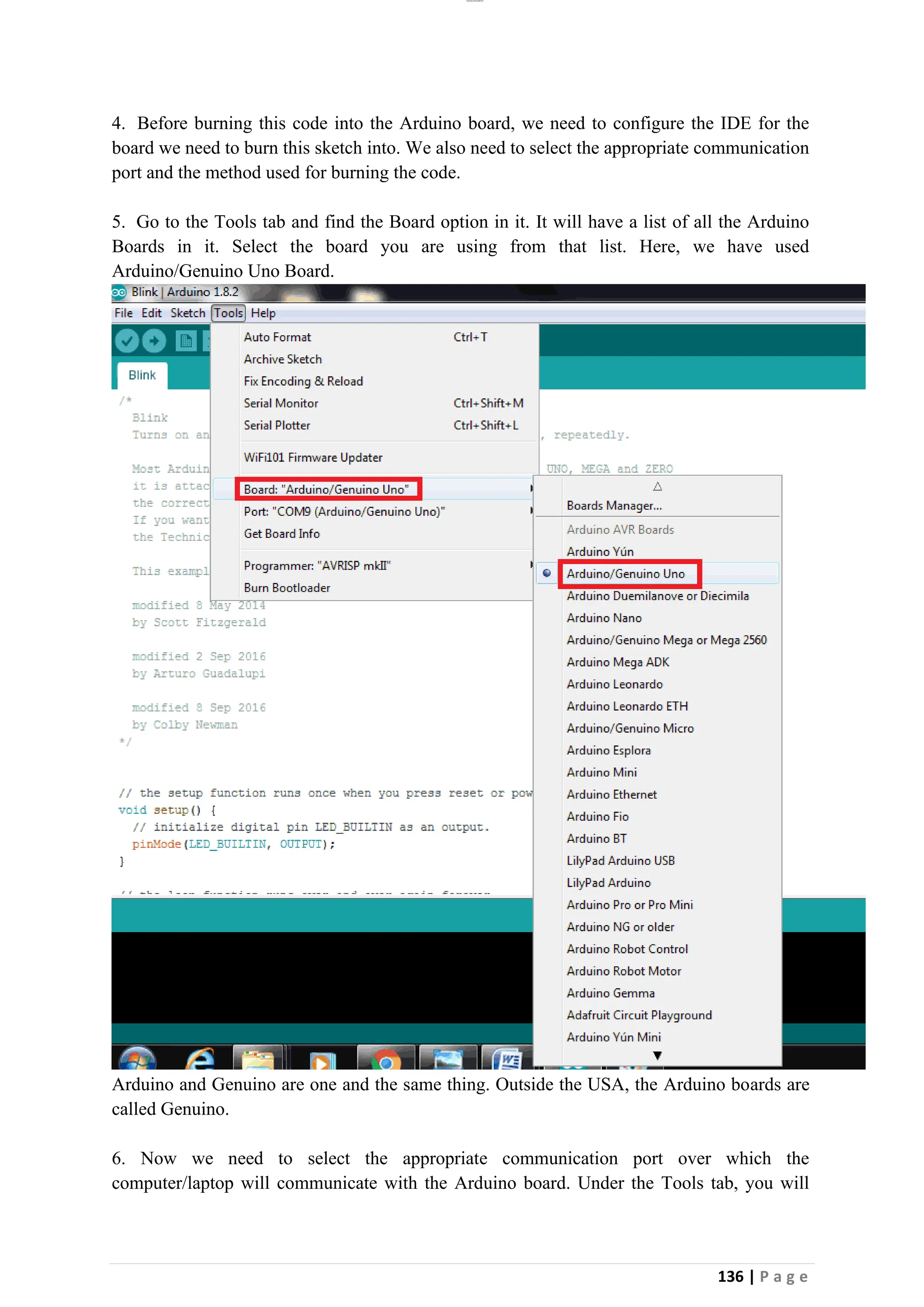 lOMoAR cPSD|26885763
136 | P a g e
4. Before burning this code into the Arduino board, we need to configure the IDE for the
board we need to burn this sketch into. We also need to select the appropriate communication
port and the method used for burning the code.
5. Go to the Tools tab and find the Board option in it. It will have a list of all the Arduino
Boards in it. Select the board you are using from that list. Here, we have used
Arduino/Genuino Uno Board.
Arduino and Genuino are one and the same thing. Outside the USA, the Arduino boards are
called Genuino.
6. Now we need to select the appropriate communication port over which the
computer/laptop will communicate with the Arduino board. Under the Tools tab, you will
 