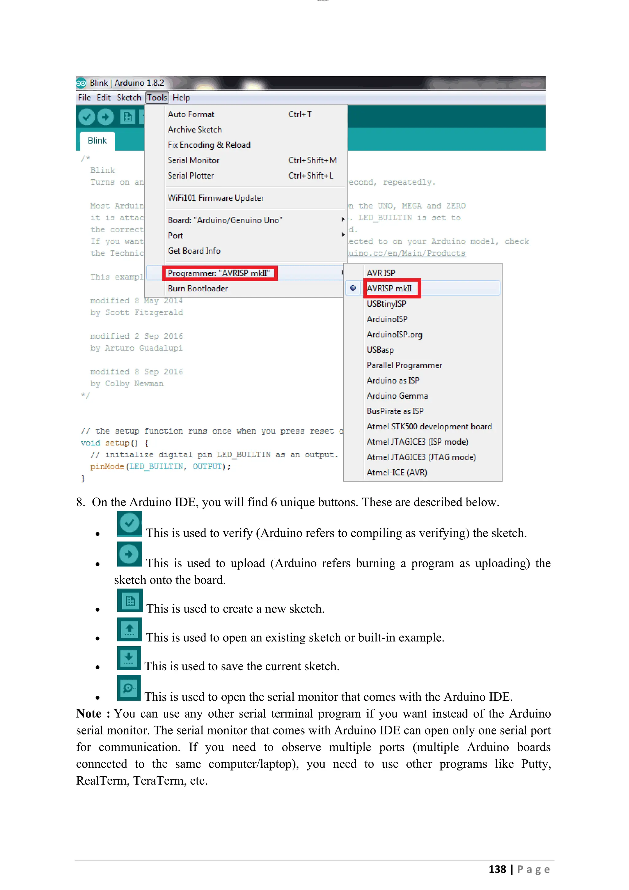 lOMoAR cPSD|26885763
138 | P a g e
8. On the Arduino IDE, you will find 6 unique buttons. These are described below.
• This is used to verify (Arduino refers to compiling as verifying) the sketch.
• This is used to upload (Arduino refers burning a program as uploading) the
sketch onto the board.
• This is used to create a new sketch.
• This is used to open an existing sketch or built-in example.
• This is used to save the current sketch.
• This is used to open the serial monitor that comes with the Arduino IDE.
Note : You can use any other serial terminal program if you want instead of the Arduino
serial monitor. The serial monitor that comes with Arduino IDE can open only one serial port
for communication. If you need to observe multiple ports (multiple Arduino boards
connected to the same computer/laptop), you need to use other programs like Putty,
RealTerm, TeraTerm, etc.
 