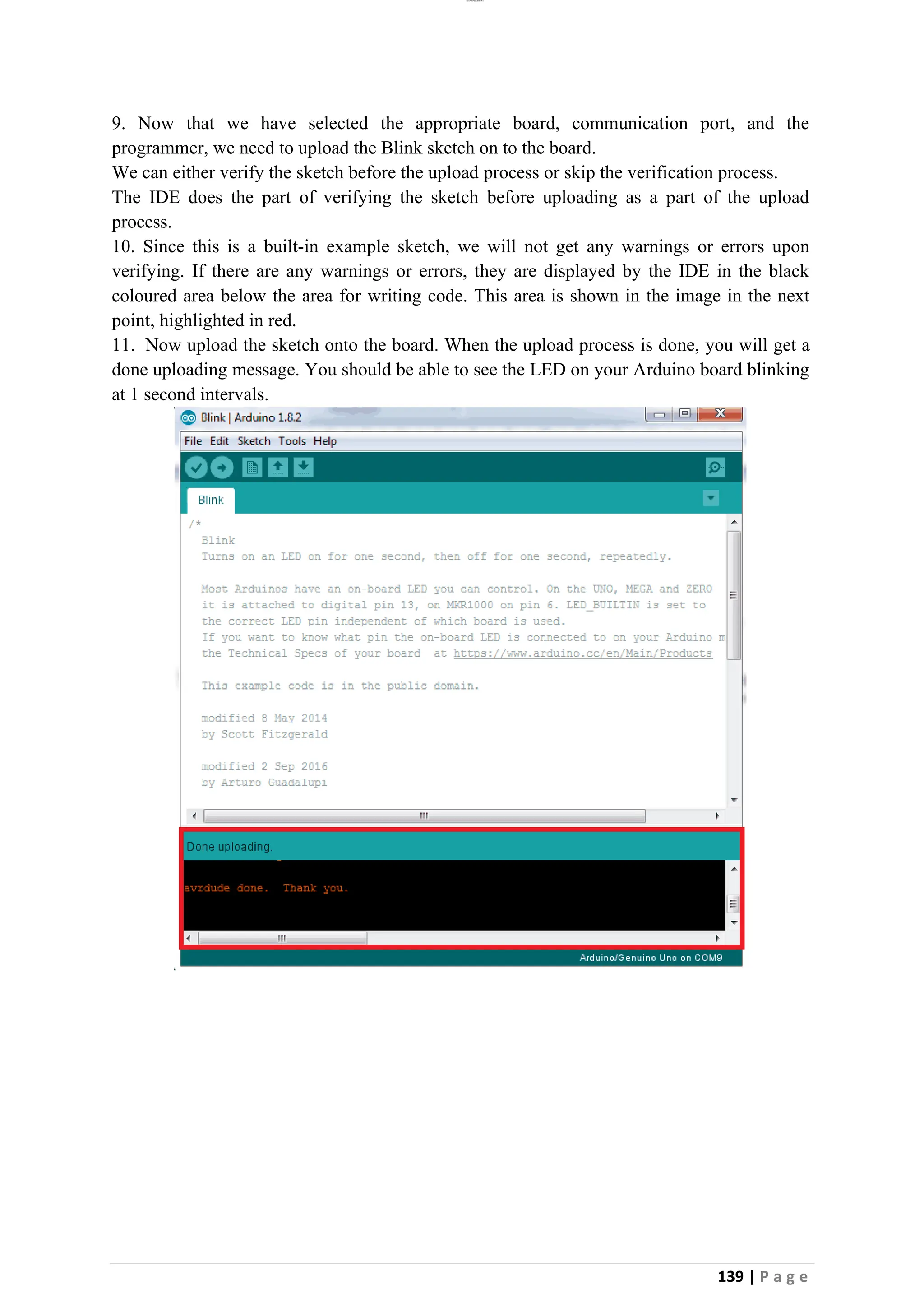 lOMoAR cPSD|26885763
139 | P a g e
9. Now that we have selected the appropriate board, communication port, and the
programmer, we need to upload the Blink sketch on to the board.
We can either verify the sketch before the upload process or skip the verification process.
The IDE does the part of verifying the sketch before uploading as a part of the upload
process.
10. Since this is a built-in example sketch, we will not get any warnings or errors upon
verifying. If there are any warnings or errors, they are displayed by the IDE in the black
coloured area below the area for writing code. This area is shown in the image in the next
point, highlighted in red.
11. Now upload the sketch onto the board. When the upload process is done, you will get a
done uploading message. You should be able to see the LED on your Arduino board blinking
at 1 second intervals.
 