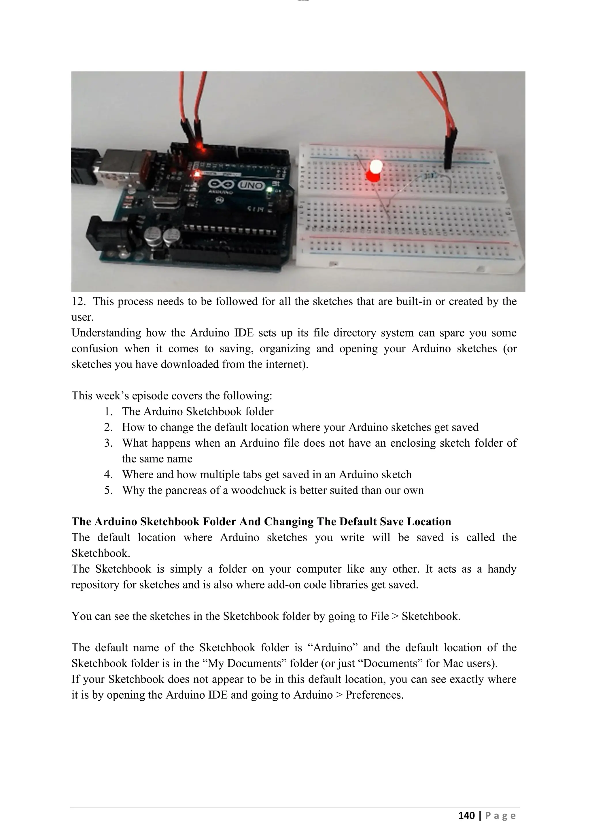 lOMoAR cPSD|26885763
140 | P a g e
12. This process needs to be followed for all the sketches that are built-in or created by the
user.
Understanding how the Arduino IDE sets up its file directory system can spare you some
confusion when it comes to saving, organizing and opening your Arduino sketches (or
sketches you have downloaded from the internet).
This week’s episode covers the following:
1. The Arduino Sketchbook folder
2. How to change the default location where your Arduino sketches get saved
3. What happens when an Arduino file does not have an enclosing sketch folder of
the same name
4. Where and how multiple tabs get saved in an Arduino sketch
5. Why the pancreas of a woodchuck is better suited than our own
The Arduino Sketchbook Folder And Changing The Default Save Location
The default location where Arduino sketches you write will be saved is called the
Sketchbook.
The Sketchbook is simply a folder on your computer like any other. It acts as a handy
repository for sketches and is also where add-on code libraries get saved.
You can see the sketches in the Sketchbook folder by going to File > Sketchbook.
The default name of the Sketchbook folder is “Arduino” and the default location of the
Sketchbook folder is in the “My Documents” folder (or just “Documents” for Mac users).
If your Sketchbook does not appear to be in this default location, you can see exactly where
it is by opening the Arduino IDE and going to Arduino > Preferences.
 