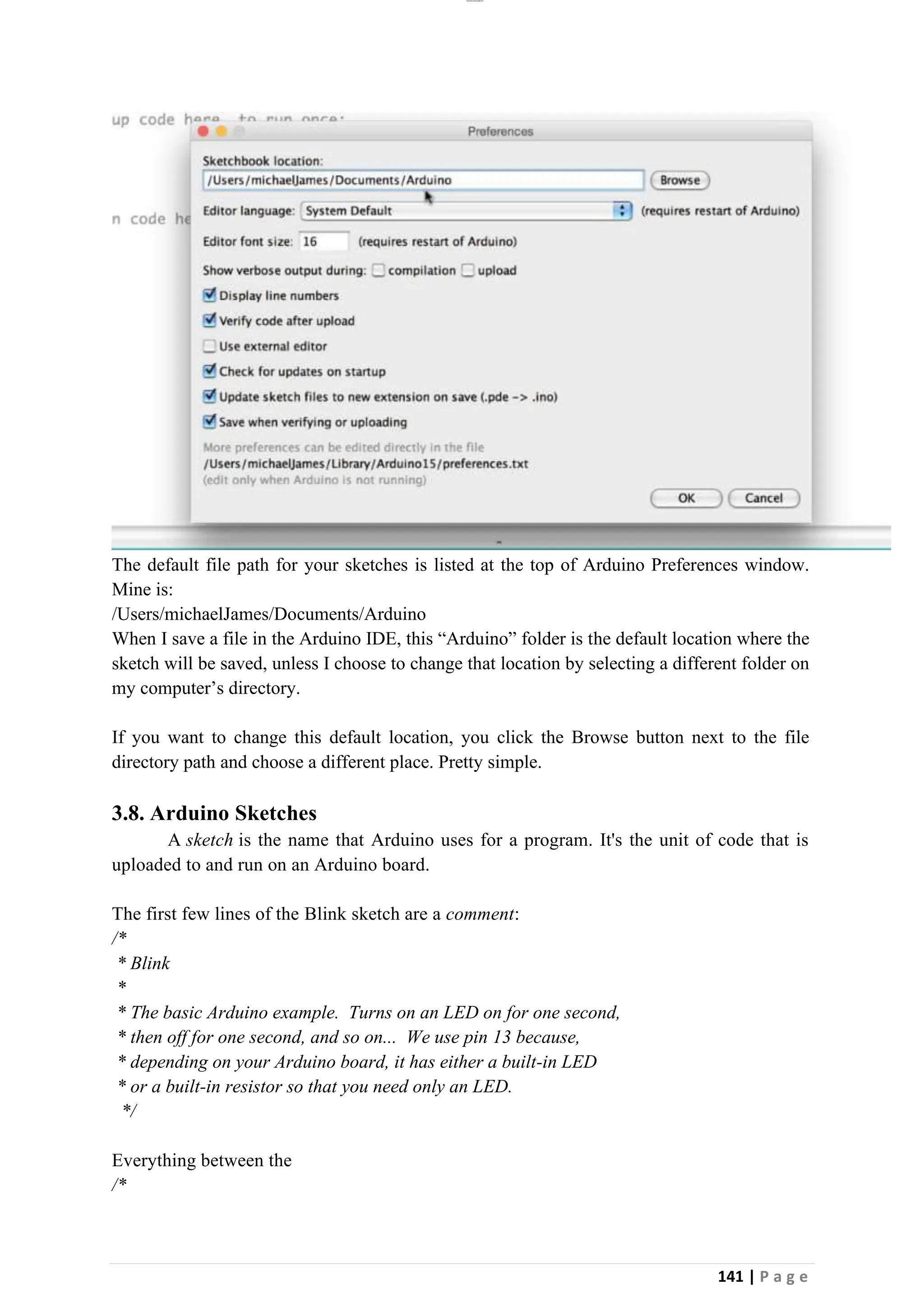 lOMoAR cPSD|26885763
141 | P a g e
The default file path for your sketches is listed at the top of Arduino Preferences window.
Mine is:
/Users/michaelJames/Documents/Arduino
When I save a file in the Arduino IDE, this “Arduino” folder is the default location where the
sketch will be saved, unless I choose to change that location by selecting a different folder on
my computer’s directory.
If you want to change this default location, you click the Browse button next to the file
directory path and choose a different place. Pretty simple.
3.8. Arduino Sketches
A sketch is the name that Arduino uses for a program. It's the unit of code that is
uploaded to and run on an Arduino board.
The first few lines of the Blink sketch are a comment:
/*
* Blink
*
* The basic Arduino example. Turns on an LED on for one second,
* then off for one second, and so on... We use pin 13 because,
* depending on your Arduino board, it has either a built-in LED
* or a built-in resistor so that you need only an LED.
*/
Everything between the
/*
 