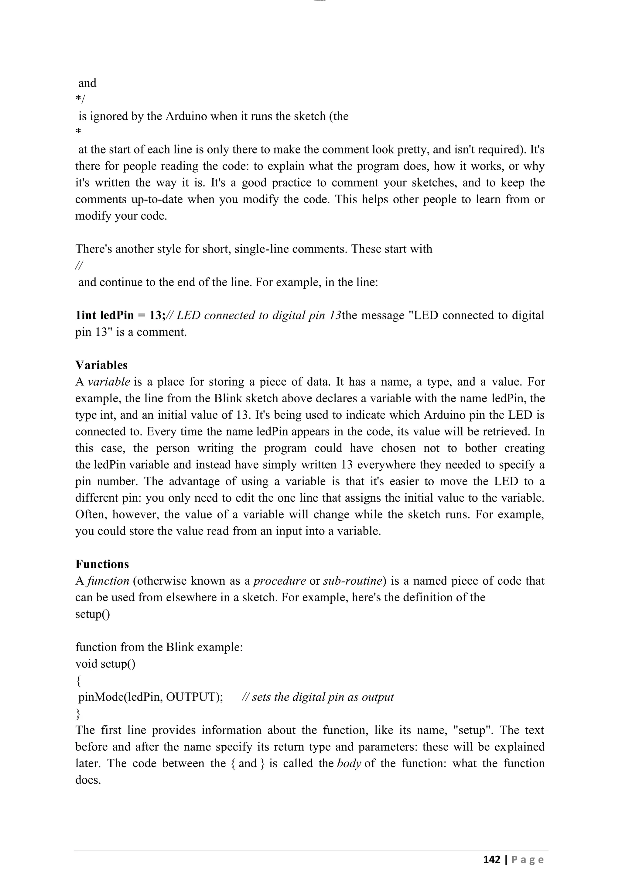 lOMoAR cPSD|26885763
142 | P a g e
and
*/
is ignored by the Arduino when it runs the sketch (the
*
at the start of each line is only there to make the comment look pretty, and isn't required). It's
there for people reading the code: to explain what the program does, how it works, or why
it's written the way it is. It's a good practice to comment your sketches, and to keep the
comments up-to-date when you modify the code. This helps other people to learn from or
modify your code.
There's another style for short, single-line comments. These start with
//
and continue to the end of the line. For example, in the line:
1int ledPin = 13;// LED connected to digital pin 13the message "LED connected to digital
pin 13" is a comment.
Variables
A variable is a place for storing a piece of data. It has a name, a type, and a value. For
example, the line from the Blink sketch above declares a variable with the name ledPin, the
type int, and an initial value of 13. It's being used to indicate which Arduino pin the LED is
connected to. Every time the name ledPin appears in the code, its value will be retrieved. In
this case, the person writing the program could have chosen not to bother creating
the ledPin variable and instead have simply written 13 everywhere they needed to specify a
pin number. The advantage of using a variable is that it's easier to move the LED to a
different pin: you only need to edit the one line that assigns the initial value to the variable.
Often, however, the value of a variable will change while the sketch runs. For example,
you could store the value read from an input into a variable.
Functions
A function (otherwise known as a procedure or sub-routine) is a named piece of code that
can be used from elsewhere in a sketch. For example, here's the definition of the
setup()
function from the Blink example:
void setup()
{
pinMode(ledPin, OUTPUT); // sets the digital pin as output
}
The first line provides information about the function, like its name, "setup". The text
before and after the name specify its return type and parameters: these will be explained
later. The code between the { and } is called the body of the function: what the function
does.
 
