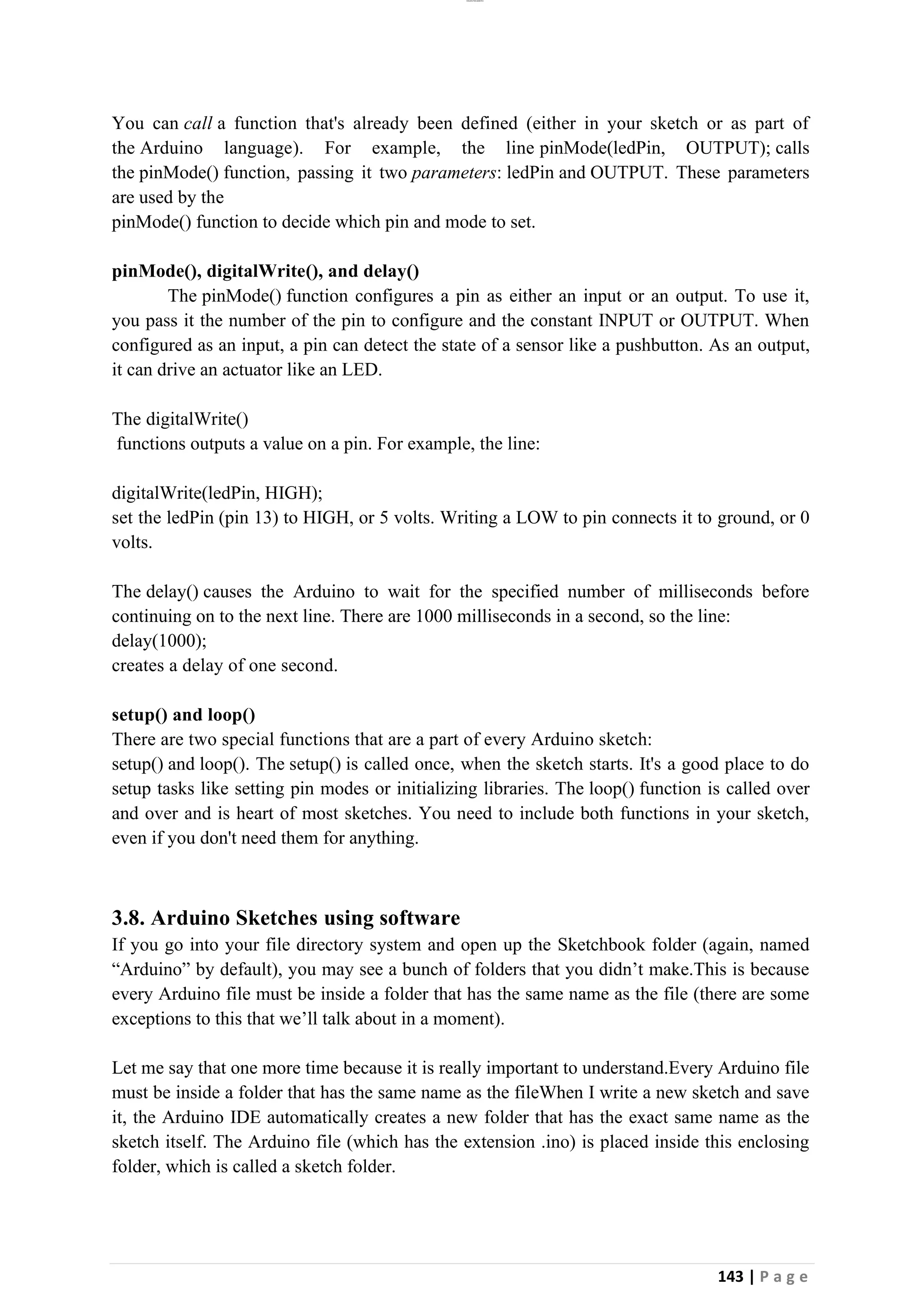 lOMoAR cPSD|26885763
143 | P a g e
You can call a function that's already been defined (either in your sketch or as part of
the Arduino language). For example, the line pinMode(ledPin, OUTPUT); calls
the pinMode() function, passing it two parameters: ledPin and OUTPUT. These parameters
are used by the
pinMode() function to decide which pin and mode to set.
pinMode(), digitalWrite(), and delay()
The pinMode() function configures a pin as either an input or an output. To use it,
you pass it the number of the pin to configure and the constant INPUT or OUTPUT. When
configured as an input, a pin can detect the state of a sensor like a pushbutton. As an output,
it can drive an actuator like an LED.
The digitalWrite()
functions outputs a value on a pin. For example, the line:
digitalWrite(ledPin, HIGH);
set the ledPin (pin 13) to HIGH, or 5 volts. Writing a LOW to pin connects it to ground, or 0
volts.
The delay() causes the Arduino to wait for the specified number of milliseconds before
continuing on to the next line. There are 1000 milliseconds in a second, so the line:
delay(1000);
creates a delay of one second.
setup() and loop()
There are two special functions that are a part of every Arduino sketch:
setup() and loop(). The setup() is called once, when the sketch starts. It's a good place to do
setup tasks like setting pin modes or initializing libraries. The loop() function is called over
and over and is heart of most sketches. You need to include both functions in your sketch,
even if you don't need them for anything.
3.8. Arduino Sketches using software
If you go into your file directory system and open up the Sketchbook folder (again, named
“Arduino” by default), you may see a bunch of folders that you didn’t make.This is because
every Arduino file must be inside a folder that has the same name as the file (there are some
exceptions to this that we’ll talk about in a moment).
Let me say that one more time because it is really important to understand.Every Arduino file
must be inside a folder that has the same name as the fileWhen I write a new sketch and save
it, the Arduino IDE automatically creates a new folder that has the exact same name as the
sketch itself. The Arduino file (which has the extension .ino) is placed inside this enclosing
folder, which is called a sketch folder.
 