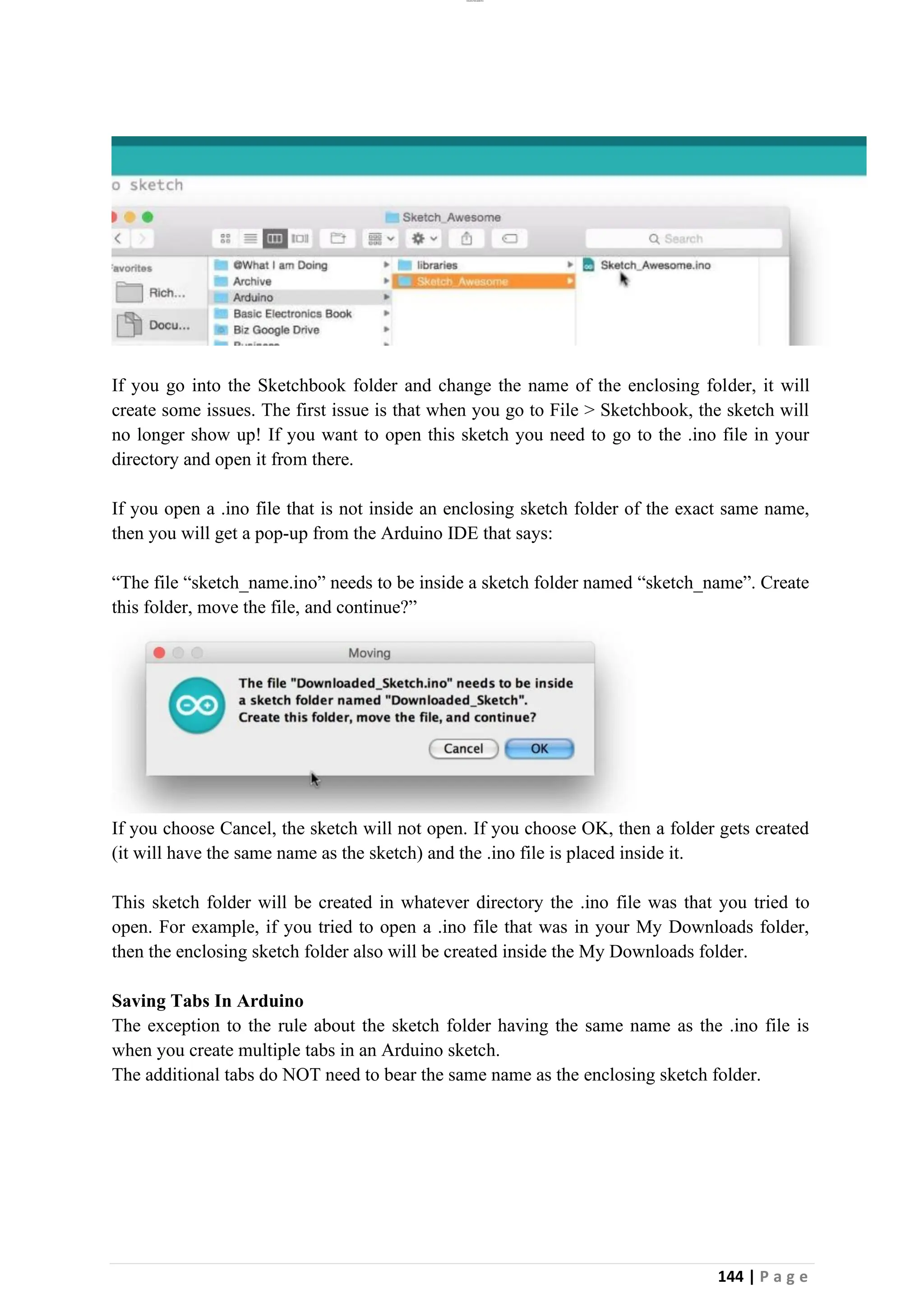 lOMoAR cPSD|26885763
144 | P a g e
If you go into the Sketchbook folder and change the name of the enclosing folder, it will
create some issues. The first issue is that when you go to File > Sketchbook, the sketch will
no longer show up! If you want to open this sketch you need to go to the .ino file in your
directory and open it from there.
If you open a .ino file that is not inside an enclosing sketch folder of the exact same name,
then you will get a pop-up from the Arduino IDE that says:
“The file “sketch_name.ino” needs to be inside a sketch folder named “sketch_name”. Create
this folder, move the file, and continue?”
If you choose Cancel, the sketch will not open. If you choose OK, then a folder gets created
(it will have the same name as the sketch) and the .ino file is placed inside it.
This sketch folder will be created in whatever directory the .ino file was that you tried to
open. For example, if you tried to open a .ino file that was in your My Downloads folder,
then the enclosing sketch folder also will be created inside the My Downloads folder.
Saving Tabs In Arduino
The exception to the rule about the sketch folder having the same name as the .ino file is
when you create multiple tabs in an Arduino sketch.
The additional tabs do NOT need to bear the same name as the enclosing sketch folder.
 