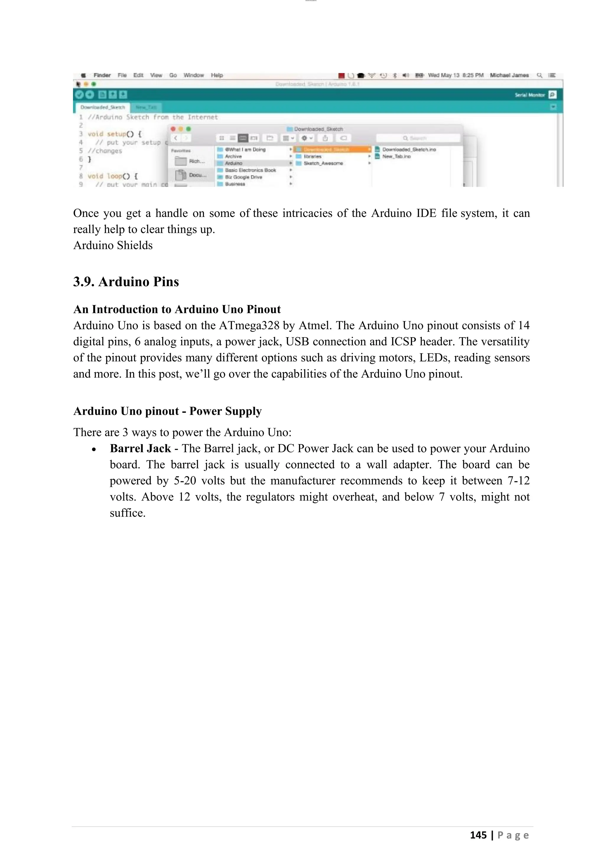 lOMoAR cPSD|26885763
145 | P a g e
Once you get a handle on some of these intricacies of the Arduino IDE file system, it can
really help to clear things up.
Arduino Shields
3.9. Arduino Pins
An Introduction to Arduino Uno Pinout
Arduino Uno is based on the ATmega328 by Atmel. The Arduino Uno pinout consists of 14
digital pins, 6 analog inputs, a power jack, USB connection and ICSP header. The versatility
of the pinout provides many different options such as driving motors, LEDs, reading sensors
and more. In this post, we’ll go over the capabilities of the Arduino Uno pinout.
Arduino Uno pinout - Power Supply
There are 3 ways to power the Arduino Uno:
• Barrel Jack - The Barrel jack, or DC Power Jack can be used to power your Arduino
board. The barrel jack is usually connected to a wall adapter. The board can be
powered by 5-20 volts but the manufacturer recommends to keep it between 7-12
volts. Above 12 volts, the regulators might overheat, and below 7 volts, might not
suffice.
 