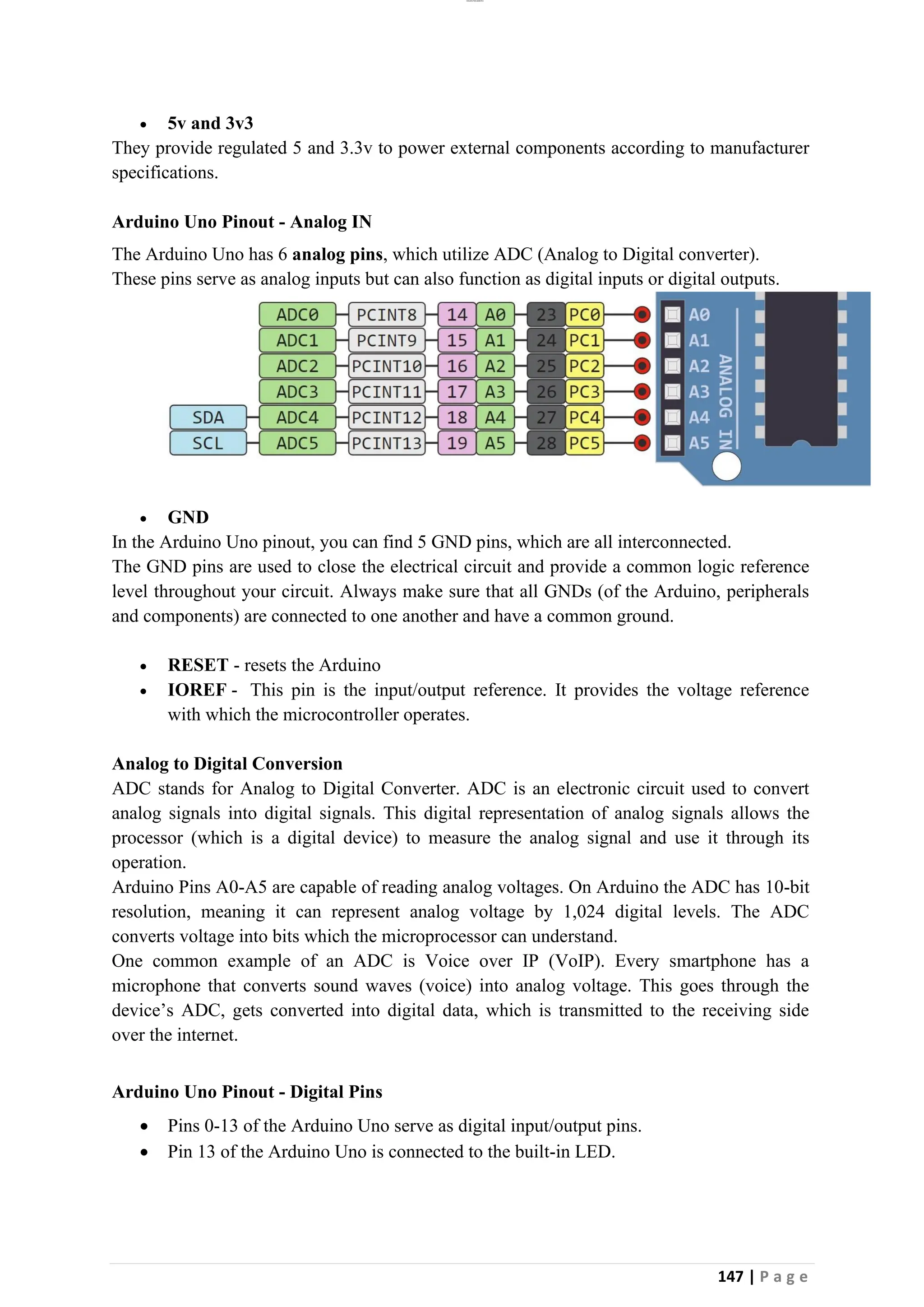 lOMoAR cPSD|26885763
147 | P a g e
• 5v and 3v3
They provide regulated 5 and 3.3v to power external components according to manufacturer
specifications.
Arduino Uno Pinout - Analog IN
The Arduino Uno has 6 analog pins, which utilize ADC (Analog to Digital converter).
These pins serve as analog inputs but can also function as digital inputs or digital outputs.
• GND
In the Arduino Uno pinout, you can find 5 GND pins, which are all interconnected.
The GND pins are used to close the electrical circuit and provide a common logic reference
level throughout your circuit. Always make sure that all GNDs (of the Arduino, peripherals
and components) are connected to one another and have a common ground.
• RESET - resets the Arduino
• IOREF - This pin is the input/output reference. It provides the voltage reference
with which the microcontroller operates.
Analog to Digital Conversion
ADC stands for Analog to Digital Converter. ADC is an electronic circuit used to convert
analog signals into digital signals. This digital representation of analog signals allows the
processor (which is a digital device) to measure the analog signal and use it through its
operation.
Arduino Pins A0-A5 are capable of reading analog voltages. On Arduino the ADC has 10-bit
resolution, meaning it can represent analog voltage by 1,024 digital levels. The ADC
converts voltage into bits which the microprocessor can understand.
One common example of an ADC is Voice over IP (VoIP). Every smartphone has a
microphone that converts sound waves (voice) into analog voltage. This goes through the
device’s ADC, gets converted into digital data, which is transmitted to the receiving side
over the internet.
Arduino Uno Pinout - Digital Pins
• Pins 0-13 of the Arduino Uno serve as digital input/output pins.
• Pin 13 of the Arduino Uno is connected to the built-in LED.
 